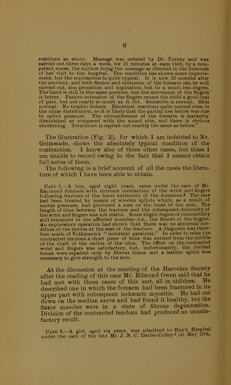 reactions as above. Massage was ordered by Dr. Turney and was carried out three days a week, for 15 minutes at each visit, by a com- petent nurse, the mother doing the massage as directed in the intervals of her' visit to the hospital. The condition has shown some improve- ment, but the contraction is quite typical. It is now 10 months after the accident, and both flexion and extension of the forearm can be well carried out, also pronation and supination, but to a much less degree. The hand is stall in the same position, but the movement of the fingers is better. Passive extension of the fingers causes the child a good deal of pain, but not nearly so much as it did. Sensation is normal. Skin normal. No trophic lesions. Electrical reactions quite normal even in the ulnar distribution, so it is likely that the partial loss before was due to splint pressure. The circumference of the forearm is markedly diminished as compared with the sound side, and there is obvious shortening. Treatment is carried out exactly the same as before.” The illustration (Fig. 2), for which I am indebted to Mr. Grimwade, shows the absolutely typical condition of the contraction. I know also of three other cases, but these I am unable to record owing to the fact that I cannot obtain full notes of them. The following is a brief account of all the cases the litera- ture of which I have been able to obtain. Case 5.—A boy, aged eight years, came under the care of Mr. ltaymond Johnson with extreme contraction of the wrist and fingers following fracture of the lower extremity of the humerus.* The case had been treated by means of wooden splints which, as a result of undue pressure, had produced a sore on the front of the arm. The length of time between the fracture and the subsequent deformity of the wrist and fingers was not stated. Some slight degree of contractility still remained in the affected muscles—i.e., the flexors of the fingers. An exploratory operation had shown that there was no abnormal con- dition of the nerves at the seat of the fracture. A diagnosis was there- fore made of Volkmann’s “ischsemic paralysis.” In order to relax the contracted tendons a short piece of bone was excised from t he middle of the shaft of the radius of the ulna. The effect on the contracted wrist and fingers was satisfactory, but, unfortunately, the divided bones were repaired only by fibrous tissue and a leather splint was necessary to give strength to the arm. At the discussion at the meeting of the Harveian Society after the reading of this case Mr. Edmund Owen said that he had met with three cases of this sort, all in children. He described one in which the forearm had been fractured in its upper part with subsequent ischsemic myositis. He had cut down on the median nerve and had found it healthy, but the flexor muscles were in a state of fibrous degeneration. Division of the contracted tendons had produced an unsatis- factory result. Case 6.—A girl, aged six years, was admitted to Guy’s Hospital under the care of the late Mr. J. N. C. Davies-Colley •* on Maj loth,