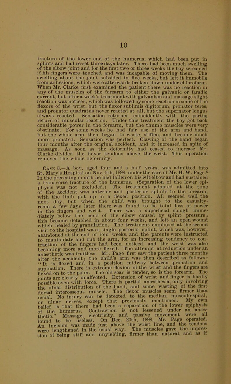 fracture of the lower end of the humerus, which had been put in splints and had re-set three days later. There had been much swelling of the elbow joint and for the first two or three weeks the boy screamed if his fingers were touched and was incapable of moving them. The swelling about the joint subsided in five weeks, but left it immobile from adhesions, which were afterwards broken down under chloroform. When Mr. Clarke first examined the patient there was no reaction in any of the muscles of the forearm to either the galvanic or faradic current, but after a week’s treatment with galvanism and massage slight reaction was noticed, which was followed by some reaction in some of the flexors of the wrist, but the flexor sublimis digitorum, pronator teres, and pronator quadratus never reacted at all, but the supernator lougus always reacted. Sensation returned coincidently with the partial return of muscular reaction. Under this treatment the boy got back considerable power in the forearm, but the thumb muscles were very obstinate. For some weeks he had fair use of the arm and hand, but the whole arm then began to waste, stiffen, and become much more pronateil. Sensation was perfect. Clawing of the hand began four months after the original accident, and it increased in spite of massage. As soon as the deformity had ceased to increase Mr. Clarke divided the flexor tendons above the wrist. This operation removed the whole deformity. Case 8.—A boy, aged four and a half years, was admitted into St. Mary’s Hospital on Nov. 5th, 1898, under the care of Mr. H. W. Page.5 In the preceding month he had fallen on his left elbow and had sustained a transverse fracture of the humerus. (Separation of the lower epi- physis was not excluded.) The treatment adopted at the time of the accident was anterior and posterior splints to the forearm, with the limb put up in a flexed position. All seemed well the next day, but when the child was brought to the casualty- room a few days later there was found to be total loss of power in the fingers and wrist. There was a superficial slough imme- diately below the bend of the elbow caused by splint pressure; this became detached in about four weeks, and left an open wound which healed by granulation. The treatment employed at the second visit to the hospital was a single posterior splint, which was, however, abandoned at the end of four weeks, and the parents were instructed to manipulate and rub the arm, for an increasing tendency to con- traction of the fingers had been noticed, and the wrist was also- becoming more and more flexed. The attempt at reduction under an anaesthetic was fruitless. Mr. Page first saw the patient three months after the accident; the child's arm was then described as follows: “It is flexed and in a position midway between pronation and supination. There is extreme flexion of the wrist and the fingers are flexed on to the palm. The old scar is tender, so is the forearm. The joints are clearly unaffected. Extension of wrist and finger is hardly possible even with force. There is partial anaesthesia, only involving the ulnar distribution of the hand, and some wasting of the first dorsal interosseous muscle. The flexor muscles seem firmer than usual. No injury can bo detected to the median, musculo-spiral, or uinar nerves, except that previously mentioned. My own belief is that there had been a separation of the lower epiphysis of the humerus. Contraction is not lessened under an an.-cs- thetic ” Massage, electricity, and passive movement were all found' to be useless. On Dec. 20tli, 1898, Mr. Page operated. An incision was made just above the wrist line, and the tendons were lengthened in the usual way. The muscles gave the impres- sion of being stiff and unyiolding, firmer than natural, and as it