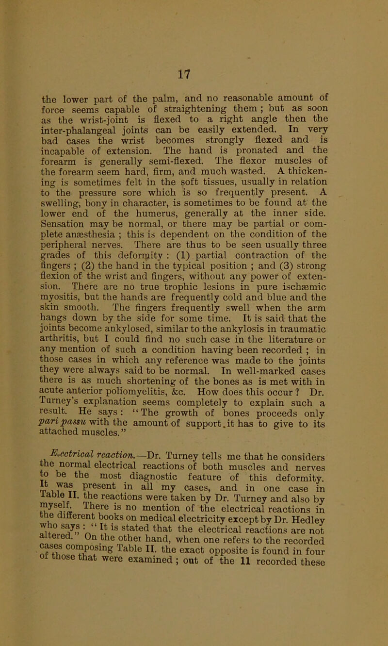 the lower part of the palm, and no reasonable amount of force seems capable of straightening them ; but as soon as the wrist-joint is flexed to a right angle then the inter-phalangeal joints can be easily extended. In very bad cases the wrist becomes strongly flexed and is incapable of extension. The hand is pronated and the forearm is generally semi-flexed. The flexor muscles of the forearm seem hard, firm, and much wasted. A thicken- ing is sometimes felt in the soft tissues, usually in relation to the pressure sore which is so frequently present. A swelling, bony in character, is sometimes to be found at the lower end of the humerus, generally at the inner side. Sensation may be normal, or there may be partial or com- plete anaesthesia ; this is dependent on the condition of the peripheral nerves. There are thus to be seen usually three grades of this deformity : (1) partial contraction of the lingers ; (2) the hand in the typical position ; and (3) strong flexion of the wrist and fingers, without any power of exten- sion. There are no true trophic lesions in pure ischaemic myositis, but the hands are frequently cold and blue and the skin smooth. The fingers frequently swell when the arm hangs down by the side for some time. It is said that the joints become ankylosed, similar to the ankylosis in traumatic arthritis, but I could find no such case in the literature or any mention of such a condition having been recorded ; in those cases in which any reference was made to the joints they were always said to be normal. In well-marked cases there is as much shortening of the bones as is met with in acute anterior poliomyelitis, &c. How does this occur ? Dr. Turney’s explanation seems completely to explain such a result. He says: “The growth of bones proceeds only pari passu with the amount of support.it has to give to its attached muscles. ” Electrical reaction.—Dr. Turney tells me that he considers the normal electrical reactions of both muscles and nerves to be the most diagnostic feature of this deformity. t JarST P.resent in a11 my cases, and in one case in iablei II. the reactions were taken by Dr. Turney and also by « There is no mention of the electrical reactions in e different books on medical electricity except by Dr. Hedley r\ ' Xv*s ^ated that the electrical reactions are not a tered. On the other hand, when one refers to the recorded cases composing Table II. the exact opposite is found in four ol those that were examined ; out of the 11 recorded these