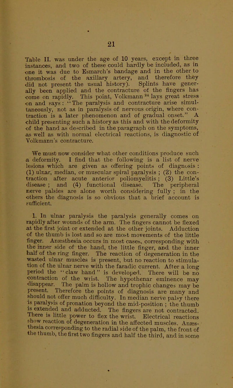 Table II. was under the age of 10 years, except in three instances, and two of these could hardly be included, as in one it was due to Esmarch’s bandage and in the other to thrombosis of the axillary artery, and therefore they did not present the usual history). Splints have gener- ally been applied and the contracture of the fingers has come on rapidly. This point, Volkmann 24 lays great stress on and says : ‘ * The paralysis and contracture arise simul- taneously, not as in paralysis of nervous origin, where con- traction is a later phenomenon and of gradual onset.” A child presenting such a history as this and with the deformity of the hand as described in the paragraph on the symptoms, as well as with normal electrical reactions, is diagnostic of Volkmann’s contracture. We must now consider what other conditions produce such a deformity. I find that the following is a list of nerve lesions which are given as offering points of diagnosis : (1) ulnar, median, or muscular spiral paralysis ; (2) the con- traction after acute anterior poliomyelitis; (3) Little’s disease ; and (4) functional disease. The peripheral nerve palsies are alone worth considering fully ; in the others the diagnosis is so obvious that a brief account is sufficient. 1. In ulnar paralysis the paralysis generally comes on rapidly after wounds of the arm. The fingers cannot be flexed at the first joint or extended at the other joints. Adduction of the thumb is lost and so are most movements of the little finger. Anesthesia occurs in most cases, corresponding with the inner side of the hand, the little finger, and the inner half of the ring finger. The reaction of degeneration in the wasted ulnar muscles is present, but no reaction to stimula- tion of the ulnar nerve with the faradic current. After a long period the “claw hand” is developed. There will be no contraction of the wrist. The hypothenar eminence may disappear.^ The palm is hollow and trophic changes may be present. Therefore the points of diagnosis are many and should not offer much difficulty. In median nerve palsy there is paralysis of pronation beyond the mid-position ; the thumb is extended and adducted. The fingers are not contracted. There is little power to flex the wrist. Electrical reactions show reaction of degeneration in the affected muscles. Anaes- thesia corresponding to the radial side of the palm, the front of the thumb, the first two fingers and half the third, and in some