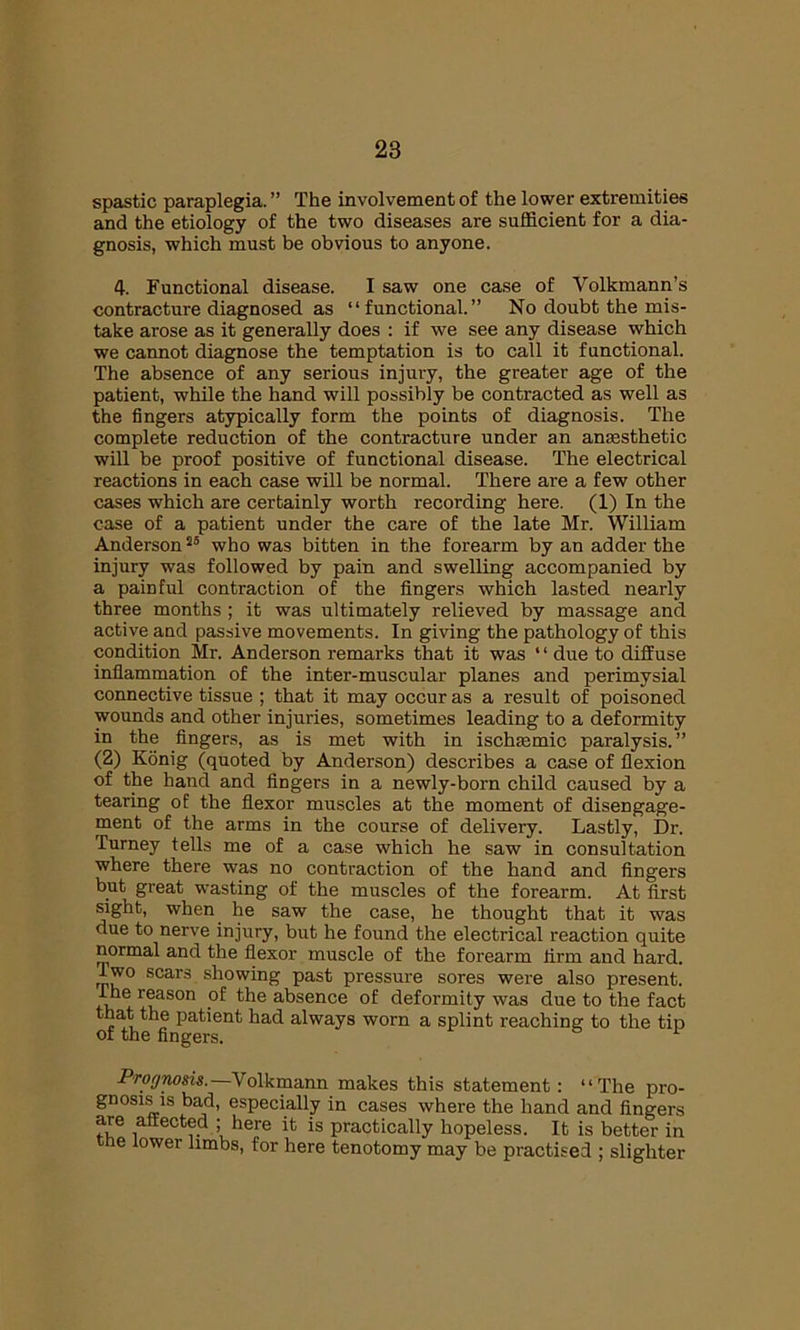 spastic paraplegia. ” The involvement of the lower extremities and the etiology of the two diseases are sufficient for a dia- gnosis, which must be obvious to anyone. 4. Functional disease. I saw one case of Volkmann’s contracture diagnosed as “functional.” No doubt the mis- take arose as it generally does : if we see any disease which we cannot diagnose the temptation is to call it functional. The absence of any serious injury, the greater age of the patient, while the hand will possibly be contracted as well as the fingers atypically form the points of diagnosis. The complete reduction of the contracture under an anaesthetic will be proof positive of functional disease. The electrical reactions in each case will be normal. There are a few other cases which are certainly worth recording here. (1) In the case of a patient under the care of the late Mr. William Anderson25 who was bitten in the forearm by an adder the injury was followed by pain and swelling accompanied by a painful contraction of the fingers which lasted nearly three months ; it was ultimately relieved by massage and active and passive movements. In giving the pathology of this condition Mr. Anderson remarks that it was 1 ‘ due to diffuse inflammation of the inter-muscular planes and perimysial connective tissue ; that it may occur as a result of poisoned wounds and other injuries, sometimes leading to a deformity in the fingers, as is met with in ischaemic paralysis.” (2) Konig (quoted by Anderson) describes a case of flexion of the hand and fingers in a newly-born child caused by a tearing of the flexor muscles at the moment of disengage- ment of the arms in the course of delivery. Lastly, Dr. Turney tells me of a case which he saw in consultation where there was no contraction of the hand and fingers but great wasting of the muscles of the forearm. At first sight, when he saw the case, he thought that it was due to nerve injury, but he found the electrical reaction quite normal and the flexor muscle of the forearm firm and hard. 1 wo scars showing past pressure sores were also present. The reason of the absence of deformity was due to the fact that the patient had always worn a splint reaching to the tin of the fingers. Prognosis.—\ olkmann makes this statement: “The pro- gnosis is bad, especially in cases where the hand and fingers are affected ; here it is practically hopeless. It is better in ne lower limbs, for here tenotomy may be practised ; slighter