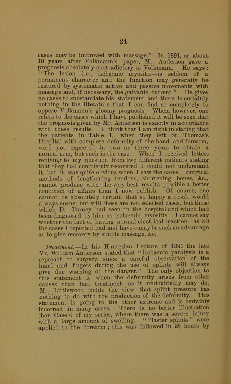 cases maybe improved with massage.” In 1891, or about 10 years after Yolkmann’s paper, Mr. Anderson gave a prognosis absolutely contradictory to Yolkmann. He says : “The lesion—i.e., ischaemic myositis—is seldom of a permanent character and the function may generally be restored by systematic active and passive movements with massage and, if necessary, the galvanic current.” He gives no cases to substantiate his statement and there is certainly nothing in the literature that I can find so completely to oppose Volkmann’s gloomy prognosis. When, however, one refers to the cases which I have published it will be seen that the prognosis given by Mr. Anderson is exactly in accordance with these results. I think that I am right in stating that the patients in Table I., when they left St. Thomas’s Hospital with complete deformity of the hand and forearm, were not expected in two or three years to obtain a normal arm, but such is the case. When I received letters replying to my question from two different patients stating that they had completely recovered I could not understand it, but it was quite obvious when I saw the cases. Surgical methods of lengthening tendons, shortening bones, &c,, cannot produce with the very best results possible a better condition of affairs than I now publish. Of course, one cannot be absolutely certain that so happy a result would always ensue, but still these are not selected cases, but those which Dr. Turney had seen in the hospital and which had been diagnosed by him as ischaemic myositis. I cannot say whether the fact of having normal electrical reaction—as all the cases I reported had and have—maybe such an advantage as to give recovery by simple massage, &c. Treatment.—In his Hunterian Lecture of 1891 the late Mr. William Anderson stated that “ischaemic paralysis is a reproach to surgery, since a careful observation of the hand and fingers during the use of splints will always give due warning of the danger.” The only objection to this statement is when the deformity arises from other causes than bad treatment, as it undoubtedly may do, Mr. Littlewood holds the view that splint pressure has nothing to do with the production of the deformity. This statement is going to the other extreme and is certainly incorrect in many cases. There is no better illustration than Case 4 of my series, where there was a severe injury with a large amount of swelling. “Plaster splints” were applied to the forearm ; this was followed in 24 hours by