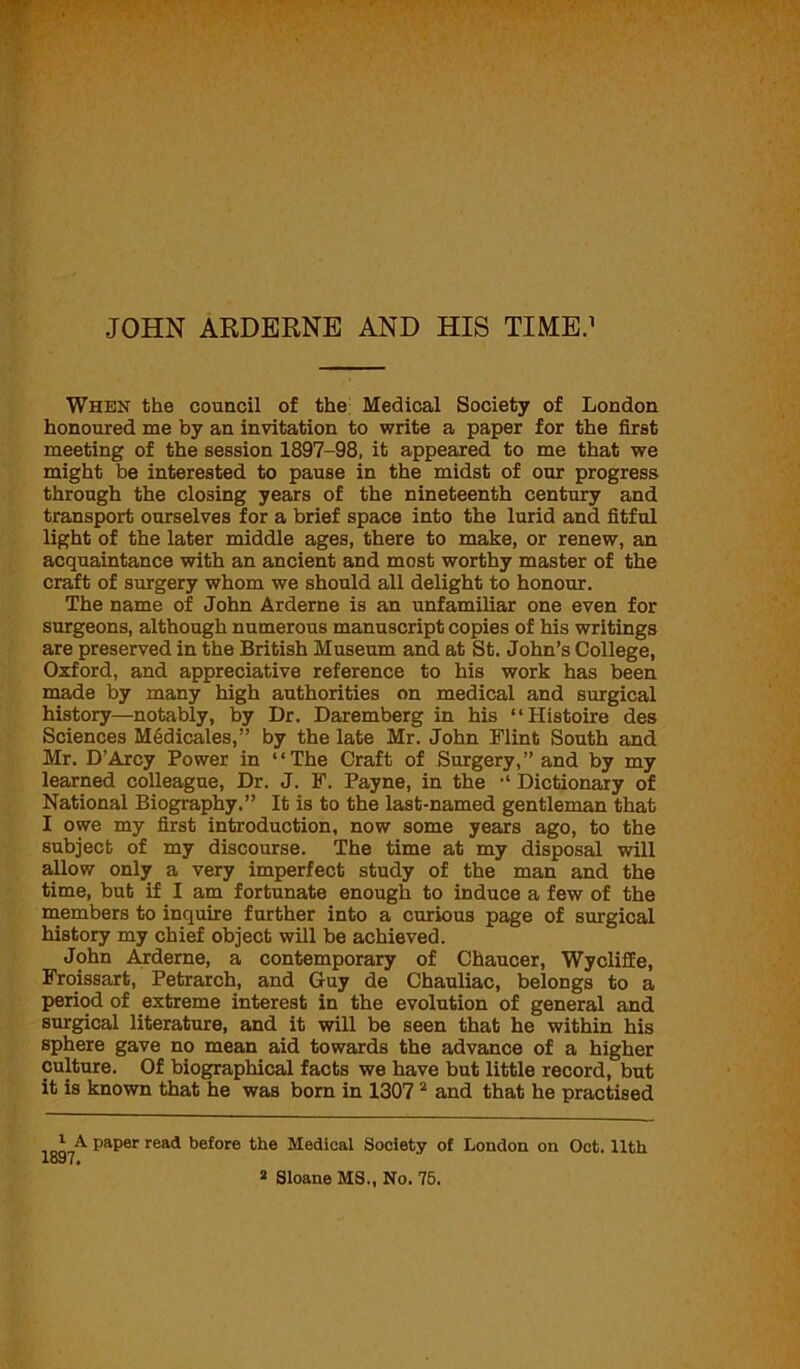 When the council of the Medical Society of London honoured me by an invitation to write a paper for the first meeting of the session 1897-98, it appeared to me that we might be interested to pause in the midst of our progress through the closing years of the nineteenth century and transport ourselves for a brief space into the lurid and fitful light of the later middle ages, there to make, or renew, an acquaintance with an ancient and most worthy master of the craft of surgery whom we should all delight to honour. The name of John Arderne is an unfamiliar one even for surgeons, although numerous manuscript copies of his writings are preserved in the British Museum and at St. John’s College, Oxford, and appreciative reference to his work has been made by many high authorities on medical and surgical history—notably, by Dr. Daremberg in his “Histoire des Sciences Medicales,” by the late Mr. John Flint South and Mr. D’Arcy Power in “The Craft of Surgery,” and by my learned colleague, Dr. J. F. Payne, in the Dictionary of National Biography.” It is to the last-named gentleman that I owe my first introduction, now some years ago, to the subject of my discourse. The time at my disposal will allow only a very imperfect study of the man and the time, but if I am fortunate enough to induce a few of the members to inquire further into a curious page of surgical history my chief object will be achieved. John Arderne, a contemporary of Chaucer, Wycliffe, Froissart, Petrarch, and Guy de Chauliac, belongs to a period of extreme interest in the evolution of general and surgical literature, and it will be seen that he within his sphere gave no mean aid towards the advance of a higher culture. Of biographical facts we have but little record, but it is known that he was born in 1307 2 and that he practised 197^ ^a^er rea<* ^e^ore the Medical Society of London on Oct. 11th