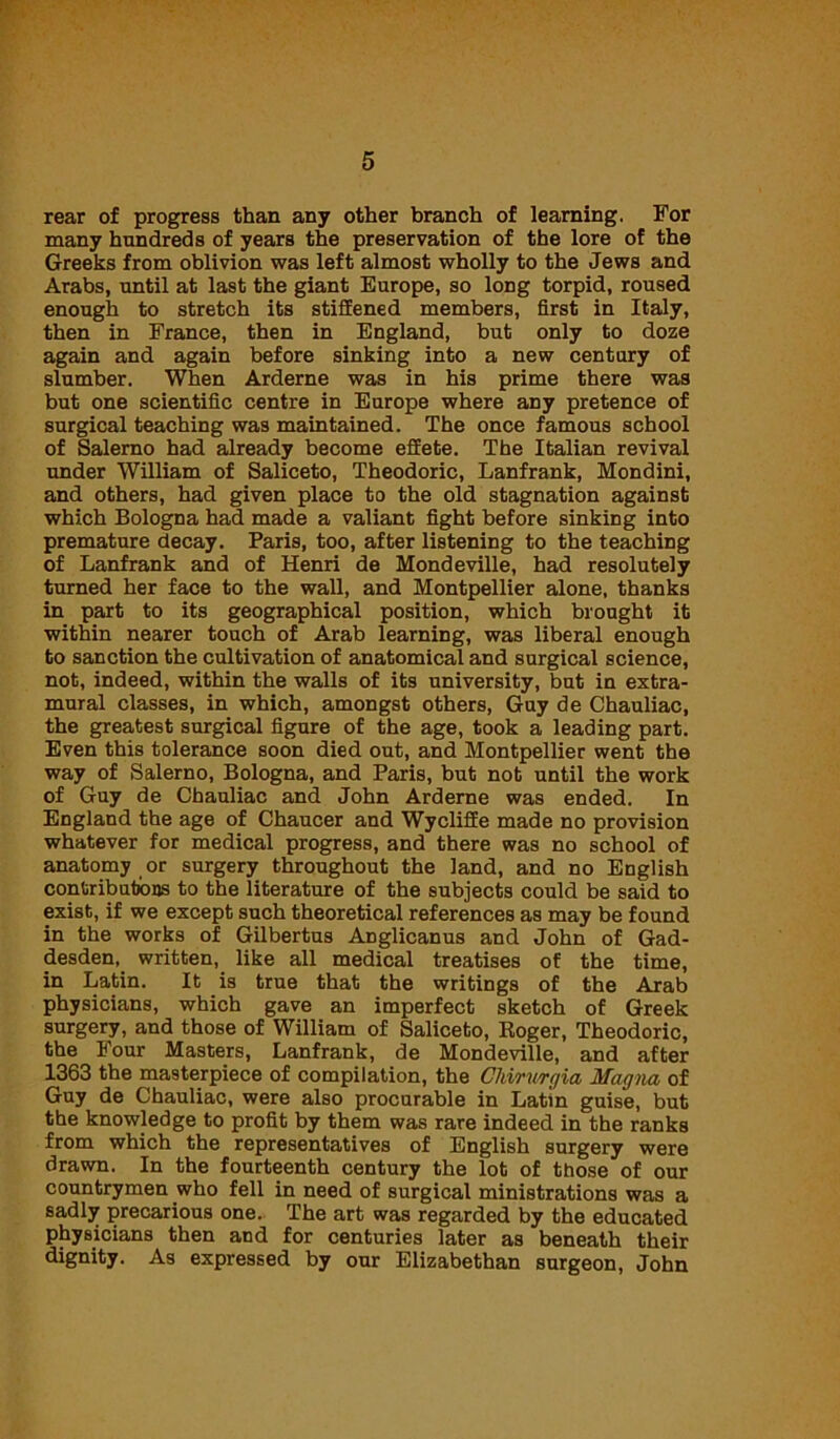 rear of progress than any other branch of learning. For many hundreds of years the preservation of the lore of the Greeks from oblivion was left almost wholly to the Jews and Arabs, until at last the giant Europe, so long torpid, roused enough to stretch its stiffened members, first in Italy, then in France, then in England, but only to doze again and again before sinking into a new century of slumber. When Arderne was in his prime there was but one scientific centre in Europe where any pretence of surgical teaching was maintained. The once famous school of Salerno had already become effete. The Italian revival under William of Saliceto, Theodoric, Lanfrank, Mondini, and others, had given place to the old stagnation against which Bologna had made a valiant fight before sinking into premature decay. Paris, too, after listening to the teaching of Lanfrank and of Henri de Mondeville, had resolutely turned her face to the wall, and Montpellier alone, thanks in part to its geographical position, which brought it within nearer touch of Arab learning, was liberal enough to sanction the cultivation of anatomical and surgical science, not, indeed, within the walls of its university, but in extra- mural classes, in which, amongst others, Guy de Chauliac, the greatest surgical figure of the age, took a leading part. Even this tolerance soon died out, and Montpellier went the way of Salerno, Bologna, and Paris, but not until the work of Guy de Chauliac and John Arderne was ended. In England the age of Chaucer and Wycliffe made no provision whatever for medical progress, and there was no school of anatomy or surgery throughout the land, and no English contributions to the literature of the subjects could be said to exist, if we except such theoretical references as may be found in the works of Gilbertus Anglicanus and John of Gad- desden, written, like all medical treatises of the time, in Latin. It is true that the writings of the Arab physicians, which gave an imperfect sketch of Greek surgery, and those of William of Saliceto, Roger, Theodoric, the Four Masters, Lanfrank, de Mondeville, and after 1363 the masterpiece of compilation, the Chirurgia Magna of Guy de Chauliac, were also procurable in Latin guise, but the knowledge to profit by them was rare indeed in the ranks from which the representatives of English surgery were drawn. In the fourteenth century the lot of those of our countrymen who fell in need of surgical ministrations was a sadly precarious one. The art was regarded by the educated physicians then and for centuries later as beneath their dignity. As expressed by our Elizabethan surgeon, John