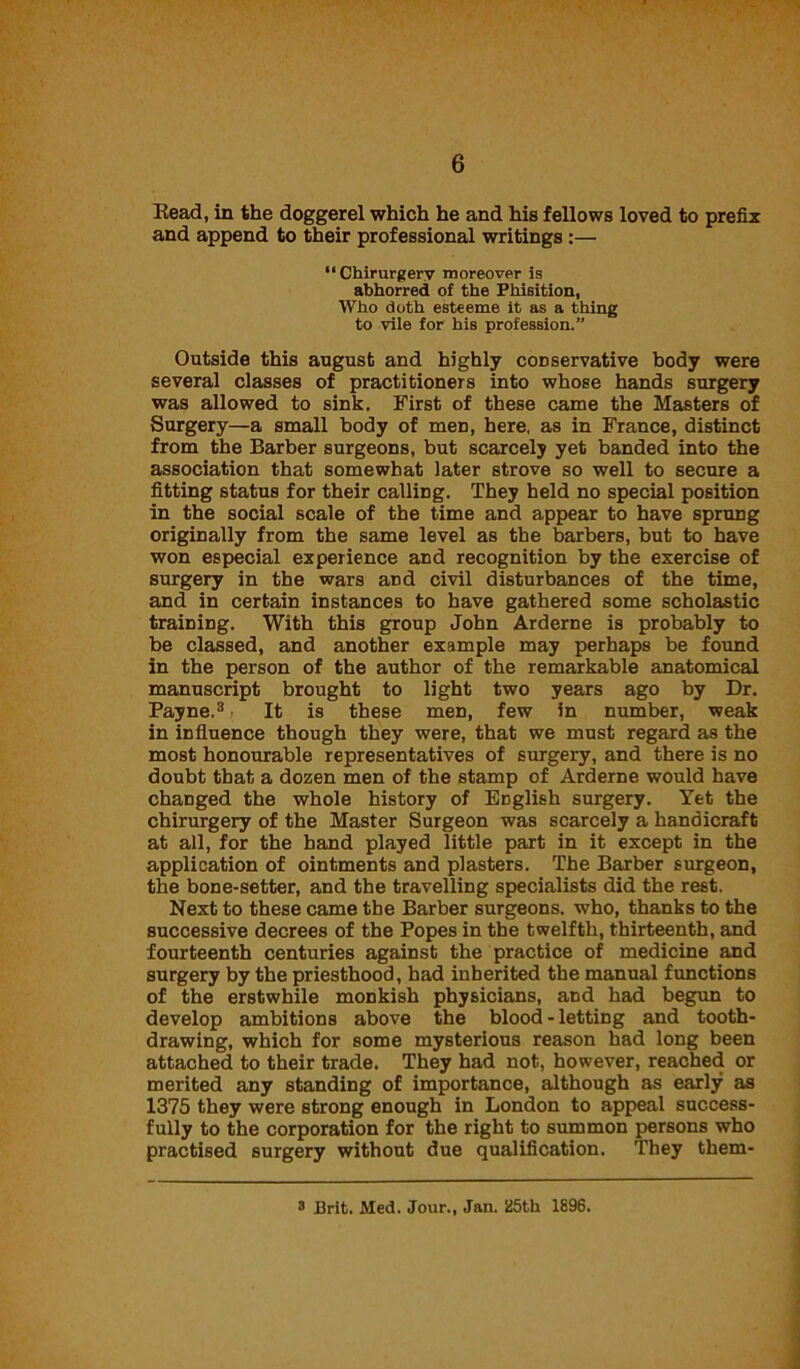 Eead, in the doggerel which he and his fellows loved to prefix and append to their professional writings :— “Chirurgery moreover is abhorred of the Phisition, Who doth esteeme it as a thing to vile for his profession.” Outside this august and highly conservative body were several classes of practitioners into whose hands surgery was allowed to sink. First of these came the Masters of Surgery—a small body of men, here, as in France, distinct from the Barber surgeons, but scarcely yet banded into the association that somewhat later strove so well to secure a fitting status for their calling. They held no special position in the social scale of the time and appear to have sprung originally from the same level as the barbers, but to have won especial experience and recognition by the exercise of surgery in the wars and civil disturbances of the time, and in certain instances to have gathered some scholastic training. With this group John Arderne is probably to be classed, and another example may perhaps be found in the person of the author of the remarkable anatomical manuscript brought to light two years ago by Dr. Payne.3 It is these men, few in number, weak in influence though they were, that we must regard as the most honourable representatives of surgery, and there is no doubt that a dozen men of the stamp of Arderne would have changed the whole history of English surgery. Yet the chirurgery of the Master Surgeon was scarcely a handicraft at all, for the hand played little part in it except in the application of ointments and plasters. The Barber surgeon, the bone-setter, and the travelling specialists did the rest. Next to these came the Barber surgeons, who, thanks to the successive decrees of the Popes in the twelfth, thirteenth, and fourteenth centuries against the practice of medicine and surgery by the priesthood, had inherited the manual functions of the erstwhile monkish physicians, and had begun to develop ambitions above the blood - letting and tooth- drawing, which for some mysterious reason had long been attached to their trade. They had not, however, reached or merited any standing of importance, although as early as 1375 they were strong enough in London to appeal success- fully to the corporation for the right to summon persons who practised surgery without due qualification. They them- 3 Brit. Med. Jour., Jan. 25th 1896.