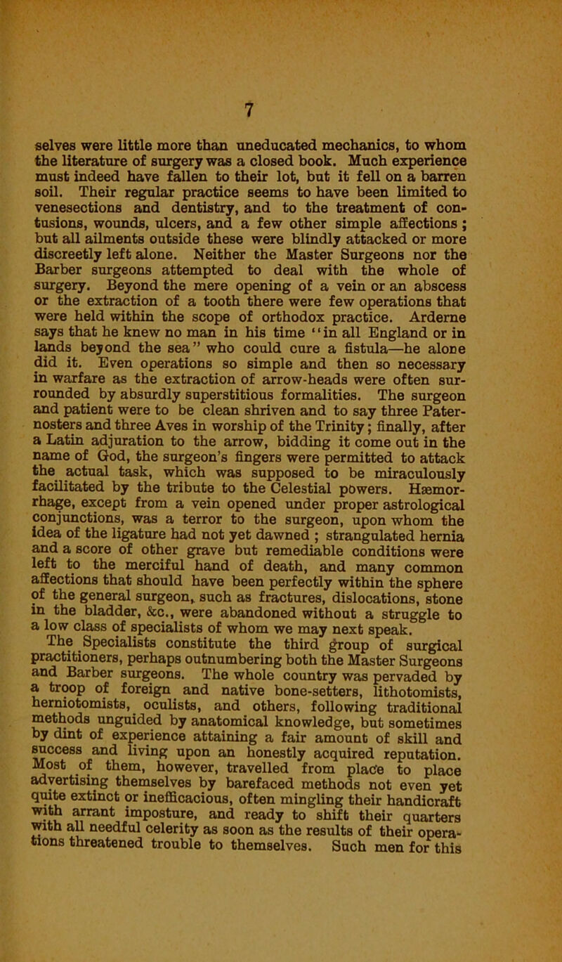 selves were little more than uneducated mechanics, to whom the literature of surgery was a closed book. Much experience must indeed have fallen to their lot, but it fell on a barren soil. Their regular practice seems to have been limited to venesections and dentistry, and to the treatment of con- tusions, wounds, ulcers, and a few other simple affections; but all ailments outside these were blindly attacked or more discreetly left alone. Neither the Master Surgeons nor the Barber surgeons attempted to deal with the whole of surgery. Beyond the mere opening of a vein or an abscess or the extraction of a tooth there were few operations that were held within the scope of orthodox practice. Arderne says that he knew no man in his time ‘ ‘ in all England or in lands beyond the sea” who could cure a fistula—he alone did it. Even operations so simple and then so necessary in warfare as the extraction of arrow-heads were often sur- rounded by absurdly superstitious formalities. The surgeon and patient were to be clean shriven and to say three Pater- nosters and three Aves in worship of the Trinity; finally, after a Latin adjuration to the arrow, bidding it come out in the name of God, the surgeon’s fingers were permitted to attack the actual task, which was supposed to be miraculously facilitated by the tribute to the Celestial powers. Haemor- rhage, except from a vein opened under proper astrological conjunctions, was a terror to the surgeon, upon whom the idea of the ligature had not yet dawned ; strangulated hernia and a score of other grave but remediable conditions were left to the merciful hand of death, and many common affections that should have been perfectly within the sphere of the general surgeon,, such as fractures, dislocations, stone in the bladder, &c., were abandoned without a struggle to a low class of specialists of whom we may next speak. Specialists constitute the third group of surgical practitioners, perhaps outnumbering both the Master Surgeons and Barber surgeons. The whole country was pervaded by a troop of foreign and native bone-setters, lithotomists, herniotomists, oculists, and others, following traditional methods unguided by anatomical knowledge, but sometimes by dint of experience attaining a fair amount of skill and success and living upon an honestly acquired reputation. Most of them, however, travelled from place to place advertising themselves by barefaced methods not even yet quite extinct or inefficacious, often mingling their handicraft with arrant imposture, and ready to shift their quarters with all needful celerity as soon as the results of their opera- tions threatened trouble to themselves. Such men for this