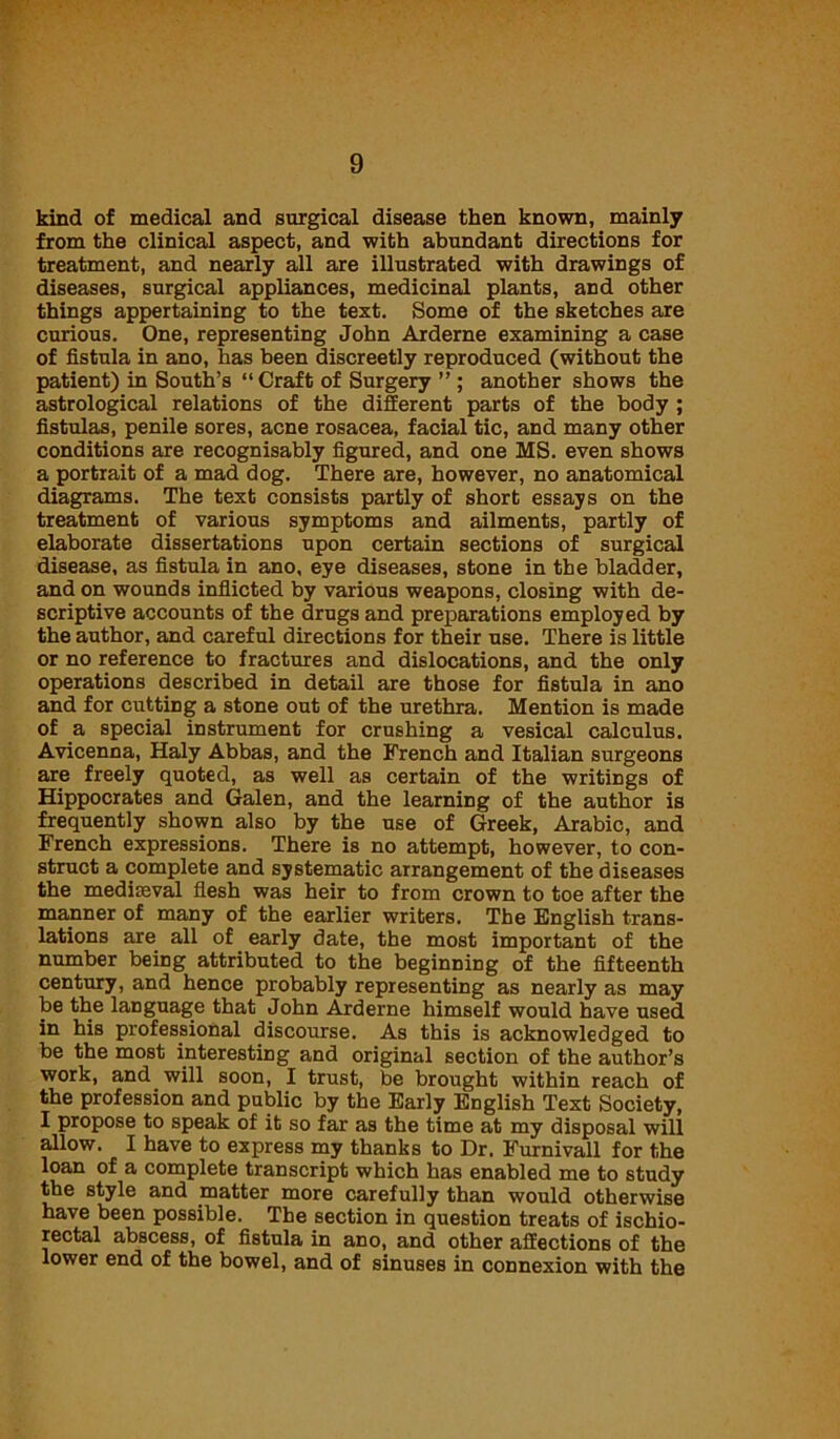 kind of medical and surgical disease then known, mainly from the clinical aspect, and with abundant directions for treatment, and nearly all are illustrated with drawings of diseases, surgical appliances, medicinal plants, and other things appertaining to the text. Some of the sketches are curious. One, representing John Arderne examining a case of fistula in ano, has been discreetly reproduced (without the patient) in South’s “Craft of Surgery ” ; another shows the astrological relations of the different parts of the body ; fistulas, penile sores, acne rosacea, facial tic, and many other conditions are recognisably figured, and one MS. even shows a portrait of a mad dog. There are, however, no anatomical diagrams. The text consists partly of short essays on the treatment of various symptoms and ailments, partly of elaborate dissertations upon certain sections of surgical disease, as fistula in ano, eye diseases, stone in the bladder, and on wounds inflicted by various weapons, closing with de- scriptive accounts of the drugs and preparations employed by the author, and careful directions for their use. There is little or no reference to fractures and dislocations, and the only operations described in detail are those for fistula in ano and for cutting a stone out of the urethra. Mention is made of a special instrument for crushing a vesical calculus. Avicenna, Haly Abbas, and the French and Italian surgeons are freely quoted, as well as certain of the writings of Hippocrates and Galen, and the learning of the author is frequently shown also by the use of Greek, Arabic, and French expressions. There is no attempt, however, to con- struct a complete and systematic arrangement of the diseases the mediteval flesh was heir to from crown to toe after the manner of many of the earlier writers. The English trans- lations are all of early date, the most important of the number being attributed to the beginning of the fifteenth century, and hence probably representing as nearly as may be the language that John Arderne himself would have used in his professional discourse. As this is acknowledged to be the most interesting and original section of the author’s work, and will soon, I trust, be brought within reach of the profession and public by the Early English Text Society, I propose to speak of it so far as the time at my disposal will allow. I have to express my thanks to Dr. Furnivall for the loan of a complete transcript which has enabled me to study the style and matter more carefully than would otherwise have been possible. The section in question treats of ischio- rectal abscess, of fistula in ano, and other affections of the lower end of the bowel, and of sinuses in connexion with the