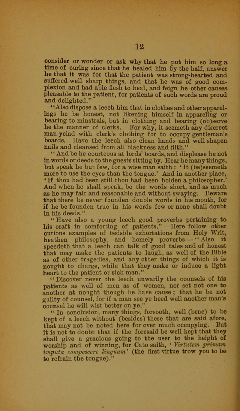 consider or wonder or ask why that he put him so long a time of curing since that he healed him by the half, answer he that it was for that the patient was strong-hearted and suffered well sharp things, and that he was of good com- plexion and had able flesh to heal, and feign he other causes pleasable to the patient, for patients of such words are proud and delighted.” “Also dispose a leech him that in clothes and other apparel- ings he be honest, not likening himself in appareling or bearing to minstrals, but in clothiDg and bearing (ob)serve he the manner of clerks. For why, it seemeth aDy discreet man yclad with clerk’s clothiDg for to occupy gentleman’s boards. Have the leech also clean hands and well shapen nails and cleansed from all blackness and filth.” “And be he courteous at lords’ boards, and displease he not in words or deeds to the guests sitting by. Hear he many things, but speak he but few, for a wise man saith : ‘ It (be)seemeth more to use the eyes than the tongue.’ And in another place, ‘If thou had been still thou had been holden a philosopher.’ And when he shall speak, be the words short, and as much as he may fair and reasonable and without swaying. Beware that there be never founden double words in his mouth, for if he be founden true in his words few or none shall doubt in his deeds.” “Have also a young leech good proverbs pertaining ta his craft in comforting of patients.” — Here follow other curious examples of bedside exhortations from Holy Writ, heathen philosophy, and homely proverbs — “Also it speedeth that a leech can talk of good tales and of honest that may make the patients to laugh, as well of the Bible as of other tragedies, and any other things of which it is nought to charge, while that they make or induce a light heart to the patient or sick man.” ‘ ‘ Discover never the leech unwarily the counsels of his patients as well of men as of women, nor set not one to another at nought though he have cause ; that he be not guilty of counsel, for if a man see ye heed well another man’s counsel he will wist better on ye.” “ In conclusion, many things, forsooth, well (bene) to be kept of a leech without (besides) these that are said afore, that may not be noted here for over much occupying. But it is not to doubt that if the foresaid be well kept that they shall give a gracious going to the user to the height of worship and of winning, for Cato saith, ‘ Virtutem privwm invputa compescere linguam ’ (the first virtue trow you to be to refrain the tongue).”