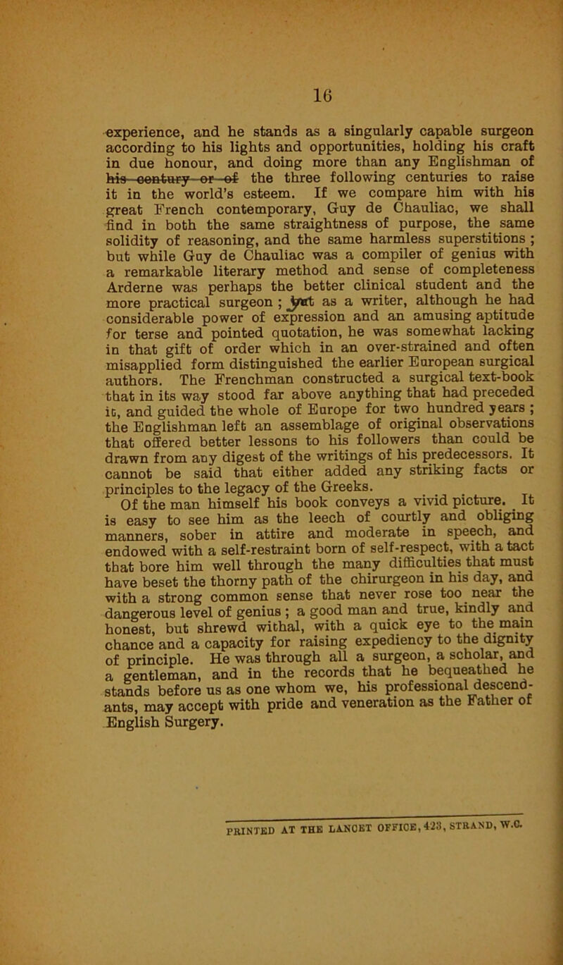 experience, and he stands as a singularly capable surgeon according to his lights and opportunities, holding his craft in due honour, and doing more than any Englishman of ids—eea-tur-y—©r—ef the three following centuries to raise it in the world’s esteem. If we compare him with his great French contemporary, Guy de Chauliac, we shall find in both the same straightness of purpose, the same solidity of reasoning, and the same harmless superstitions ; but while Guy de Chauliac was a compiler of genius with a remarkable literary method and sense of completeness Arderne was perhaps the better clinical student and the more practical surgeon ; Jjrtrt as a writer, although he had considerable power of expression and an amusing aptitude for terse and pointed quotation, he was somewhat lacking in that gift of order which in an over-strained and often misapplied form distinguished the earlier European surgical authors. The Frenchman constructed a surgical text-book that in its way stood far above anything that had preceded it, and guided the whole of Europe for two hundred years ; the Englishman left an assemblage of original observations that offered better lessons to his followers than could be drawn from any digest of the writings of his predecessors. It cannot be said that either added any striking facts or principles to the legacy of the Greeks. . Of the man himself his book conveys a vivid picture. It is easy to see him as the leech of courtly and obliging manners, sober in attire and moderate in speech, and endowed with a self-restraint born of self-respect, with a tact that bore him well through the many difficulties that must have beset the thorny path of the chirurgeon in his day, and with a strong common sense that never rose too near the dangerous level of genius ; a good man and true, kindly and honest, but shrewd withal, with a quick eye to the. main chance and a capacity for raising expediency to the dignity of principle. He was through all a surgeon, a scholar, and a gentleman, and in the records that he bequeathed he stands before us as one whom we, his professional descend- ants, may accept with pride and veneration as the Father of English Surgery. PRINTED AT THE LANCET OFFICE, 423, STRAND, W.C.