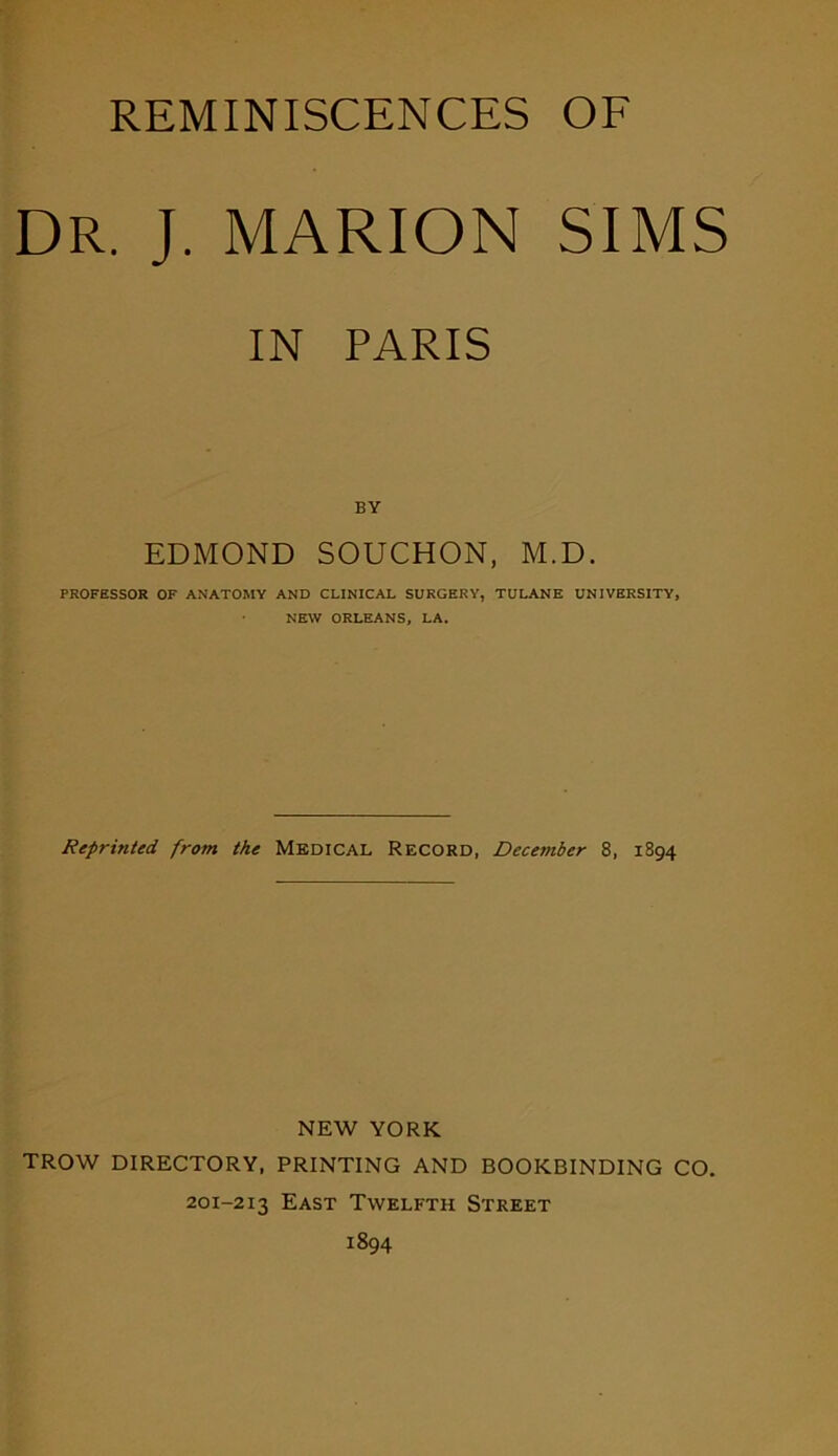 REMINISCENCES OF DR. J. MARION SIMS IN PARIS BY EDMOND SOUCHON, M.D. PROFESSOR OF ANATOMY AND CLINICAL SURGERY, TULANE UNIVERSITY, NEW ORLEANS, LA. Reprinted from the Medical Record, Deceinber 8, 1894 NEW YORK TROW DIRECTORY, PRINTING AND BOOKBINDING CO. 201-213 East Twelfth Street 1894