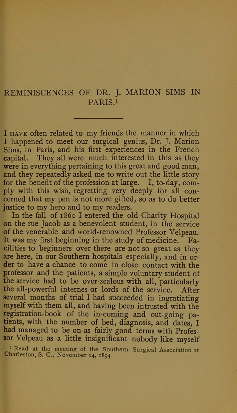 PARIS.1 I have often related to my friends the manner in which I happened to meet our surgical genius, Dr. J. Marion Sims, in Paris, and his first experiences in the French capital. They all were much interested in this as they were in everything pertaining to this great and good man, and they repeatedly asked me to write out the little story for the benefit of the profession at large. I, to-day, com- ply with this wish, regretting very deeply for all con- cerned that my pen is not more gifted, so as to do better justice to my hero and to my readers. In the fall of i860 I entered the old Charity Hospital on the rue Jacob as a benevolent student, in the service of the venerable and world-renowned Professor Velpeau. It was my first beginning in the study of medicine. Fa- cilities to beginners over there are not so great as they are here, in our Southern hospitals especially, and in or- der to have a chance to come in close contact with the professor and the patients, a simple voluntary student of the service had to be over-zealous with all, particularly the all-powerful internes or lords of the service. After several months of trial I had succeeded in ingratiating myself with them all, and having been intrusted with the registration-book of the in-coming and out-going pa- tients, with the number of bed, diagnosis, and dates, I had managed to be on as fairly good terms with Profes- sor Velpeau as a little insignificant nobody like myself ' Read at the meeting of the Southern Surgical Association at Charleston, S. C., November 14, 1894.