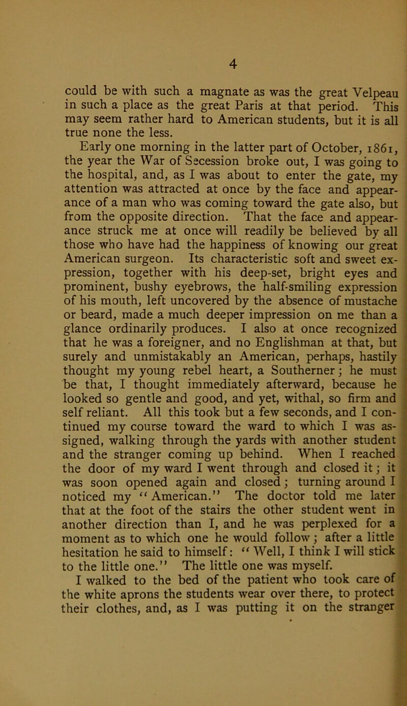 could be with such a magnate as was the great Velpeau in such a place as the great Paris at that period. This may seem rather hard to American students, but it is all true none the less. Early one morning in the latter part of October, 1861, the year the War of Secession broke out, I was going to the hospital, and, as I was about to enter the gate, my attention was attracted at once by the face and appear- ance of a man who was coming toward the gate also, but from the opposite direction. That the face and appear- ance struck me at once will readily be believed by all those who have had the happiness of knowing our great American surgeon. Its characteristic soft and sweet ex- pression, together with his deep-set, bright eyes and prominent, bushy eyebrows, the half-smiling expression of his mouth, left uncovered by the absence of mustache or beard, made a much deeper impression on me than a glance ordinarily produces. I also at once recognized that he was a foreigner, and no Englishman at that, but surely and unmistakably an American, perhaps, hastily thought my young rebel heart, a Southerner; he must be that, I thought immediately afterward, because he looked so gentle and good, and yet, withal, so firm and self reliant. All this took but a few seconds, and I con- tinued my course toward the ward to which I was as- signed, walking through the yards with another student and the stranger coming up behind. When I reached the door of my ward I went through and closed it; it was soon opened again and closed; turning around I noticed my “American.” The doctor told me later that at the foot of the stairs the other student went in another direction than I, and he was perplexed for a moment as to which one he would follow; after a little hesitation he said to himself: “ Well, I think I will stick to the little one.” The little one was myself. I walked to the bed of the patient who took care of the white aprons the students wear over there, to protect their clothes, and, as I was putting it on the stranger