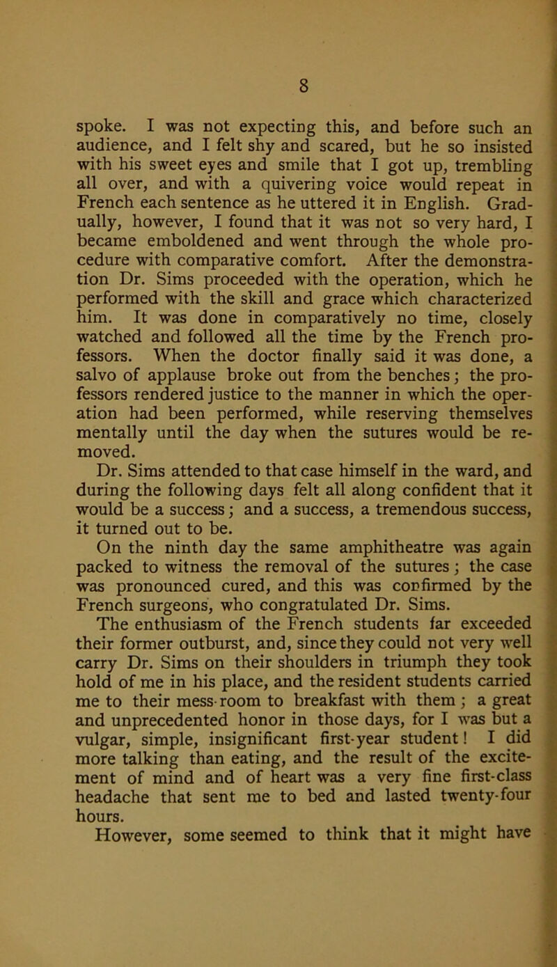 spoke. I was not expecting this, and before such an audience, and I felt shy and scared, but he so insisted with his sweet eyes and smile that I got up, trembling all over, and with a quivering voice would repeat in French each sentence as he uttered it in English. Grad- ually, however, I found that it was not so very hard, I became emboldened and went through the whole pro- cedure with comparative comfort. After the demonstra- tion Dr. Sims proceeded with the operation, which he performed with the skill and grace which characterized him. It was done in comparatively no time, closely watched and followed all the time by the French pro- fessors. When the doctor finally said it was done, a salvo of applause broke out from the benches; the pro- fessors rendered justice to the manner in which the oper- ation had been performed, while reserving themselves mentally until the day when the sutures would be re- moved. Dr. Sims attended to that case himself in the ward, and during the following days felt all along confident that it would be a success; and a success, a tremendous success, it turned out to be. On the ninth day the same amphitheatre was again packed to witness the removal of the sutures; the case was pronounced cured, and this was confirmed by the French surgeons, who congratulated Dr. Sims. The enthusiasm of the French students far exceeded their former outburst, and, since they could not very well carry Dr. Sims on their shoulders in triumph they took hold of me in his place, and the resident students carried me to their mess- room to breakfast with them ; a great and unprecedented honor in those days, for I was but a vulgar, simple, insignificant first-year student! I did more talking than eating, and the result of the excite- ment of mind and of heart was a very fine first-class headache that sent me to bed and lasted twenty-four hours. However, some seemed to think that it might have
