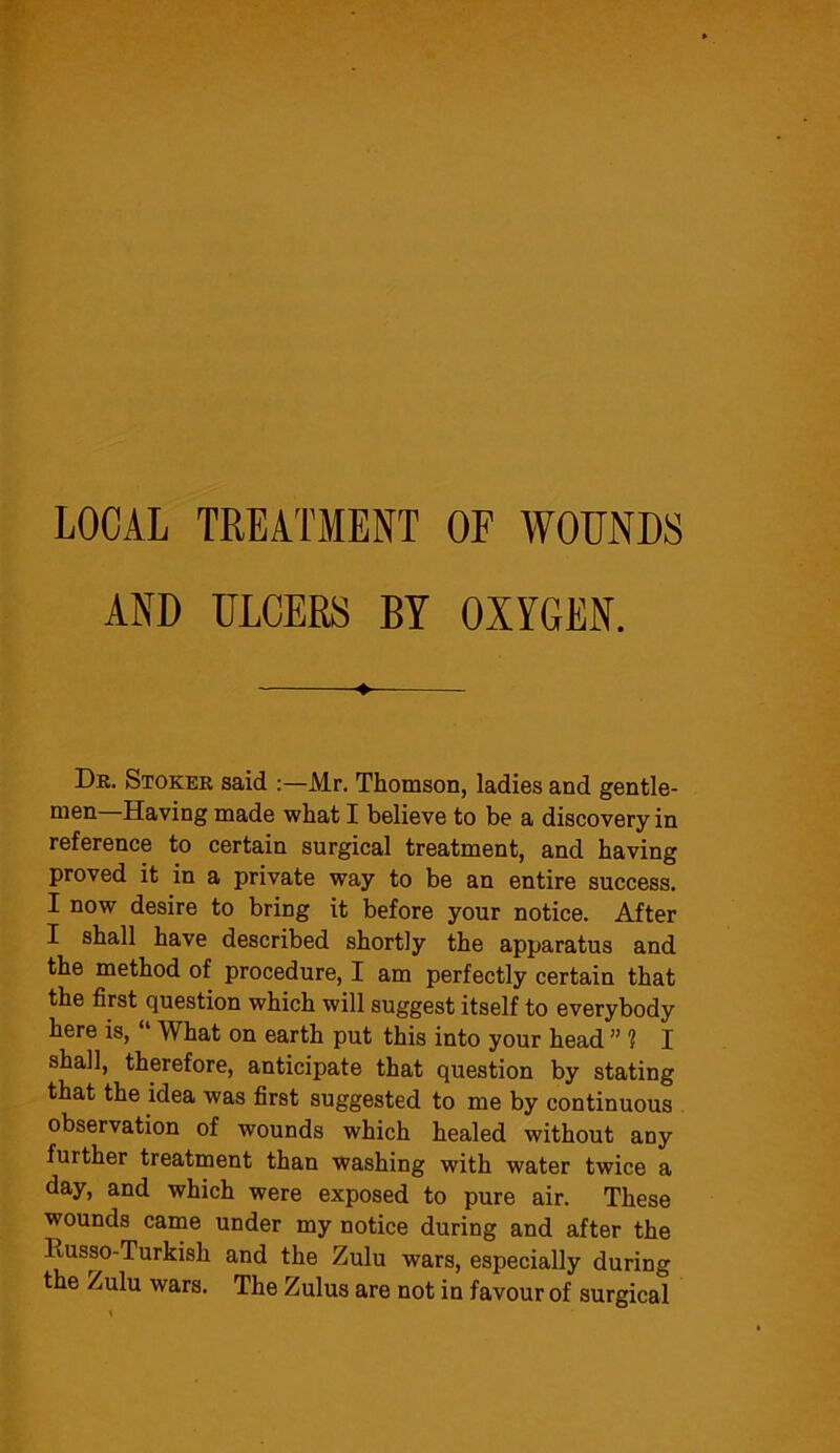 LOCAL TREATMENT OF WOUNDS AND ULCERS BY OXYGEN. Dr. Stoker said :—Mr. Thomson, ladies and gentle- men Having made what I believe to be a discovery in reference to certain surgical treatment, and having proved it in a private way to be an entire success. I now desire to bring it before your notice. After I shall have described shortly the apparatus and the method of procedure, I am perfectly certain that the first question which will suggest itself to everybody here is, What on earth put this into your head ” 1 I shall, therefore, anticipate that question by stating that the idea was first suggested to me by continuous observation of wounds which healed without any further treatment than washing with water twice a day, and which were exposed to pure air. These wounds came under my notice during and after the Russo-Turkish and the Zulu wars, especially during the Zulu wars. The Zulus are not in favour of surgical