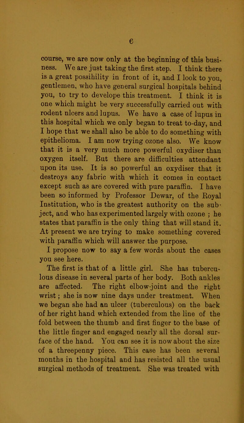 e course, we are now only at the beginning of this busi- ness. We are just taking the first step. I think there is a great possibility in front of it, and I look to you, gentlemen, who have general surgical hospitals behind you, to try to develope this treatment. I think it is one which might be very successfully carried out with rodent ulcers and lupus. We have a case of lupus in this hospital which we only began to treat to-day, and I hope that we shall also be able to do something with epithelioma. I am now trying ozone also. We know that it is a very much more powerful oxydiser than oxygen itself. But there are difficulties attendant upon its use. It is so powerful an oxydiser that it destroys any fabric with which it comes in contact except such as are covered with pure paraffin. I have been so informed by Professor Dewar, of the Royal Institution, who is the greatest authority on the sub- ject, and who has experimented largely with ozone ; he states that paraffin is the only thing that will stand it. At present we are trying to make something covered with paraffin which will answer the purpose. I propose now to say a few words about the cases you see here. The first is that of a little girl. She has tubercu- lous disease in several parts of her body. Both ankles are affected. The right elbow-joint and the right wrist; she is now nine days under treatment. When we began she had an ulcer (tuberculous) on the back of her right hand which extended from the line of the fold between the thumb and first finger to the base of the little finger and engaged nearly all the dorsal sur- face of the hand. You can see it is now about the size of a threepenny piece. This case has been several months in the hospital and has resisted all the usual surgical methods of treatment. She was treated with