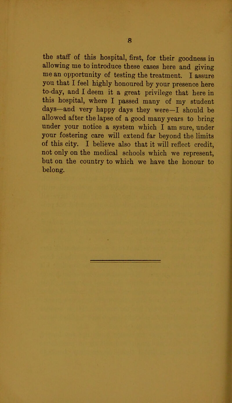 the staff of this hospital, first, for their goodness in allowing me to introduce these cases here and giving me an opportunity of testing the treatment. I assure you that I feel highly honoured by your presence here to-day, and I deem it a great privilege that here in this hospital, where I passed many of my student days—and very happy days they were—I should be allowed after the lapse of a good many years to bring under your notice a system which I am sure, under your fostering care will extend far beyond the limits of this city. I believe also that it will reflect credit, not only on the medical schools which we represent, but on the country to which we have the honour to belong.