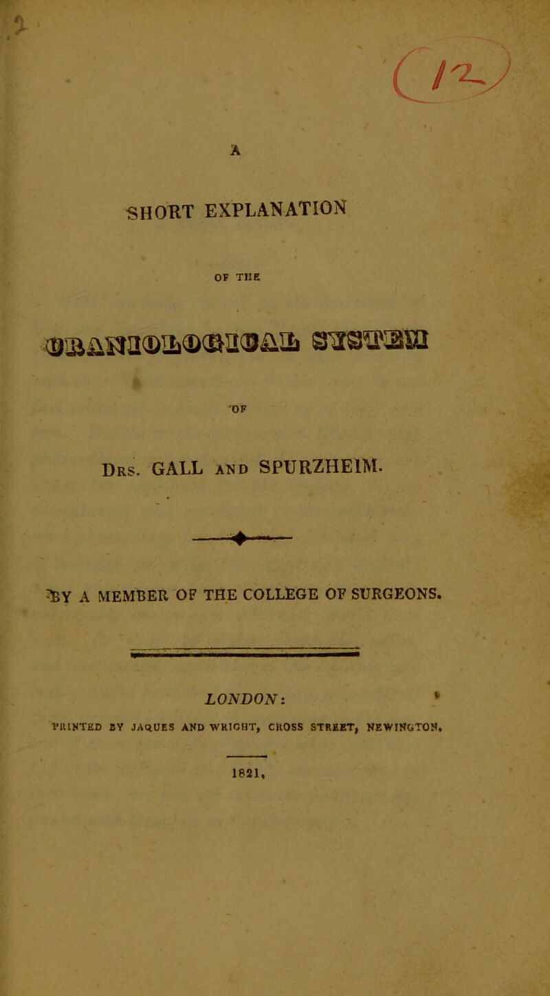 SHORT EXPLANATION OF THE Drs. GALL and SPURZHEIM. A MEMBER OF THE COLLEGE OF SURGEONS. LONDON: l*ltINTKD BY JAqUES AND WRICHT, CROSS STREET, NEWINGTON.