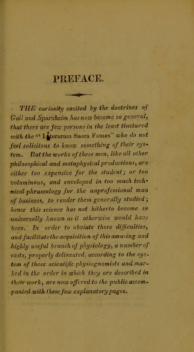 PREFACE. THE curiosity excited by the doctrines of Gall and Spurzheim has novo become so general, that there are fevo persons in the least tinctured with the ii Lj^terarum Sacra Fames” who do not feel solicitous to know something of their sys- tem. But the works of these men, like all other philosophical and metaphysical productions, are either too expensive for the student; or too voluminous, and enveloped in too much tech* ■nical phraseology for the unprofessional man of business, to render them generally studied; hence this science has not hitherto become so universally known as it otherwise would have been. In order to obviate these difficulties, and facilitate the acquisition of this amusing and highly useful branch of physiology, a number of casts, properly delineated. according to the sys- tem of these scientific physiognomists and mar- ked in the order in which they are described in their zoorlc, are now offered to the public accom- panied with these few explanatory pages.