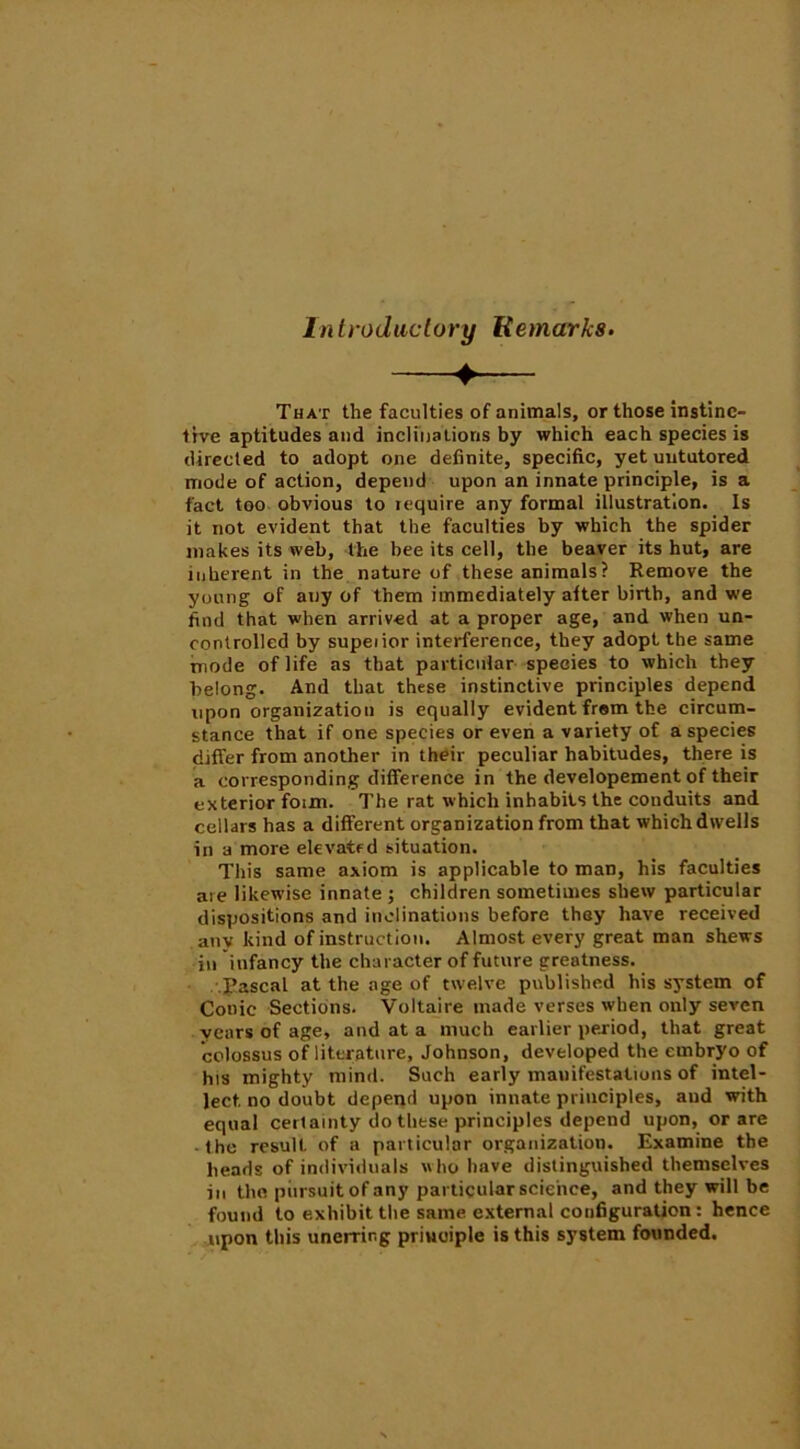 Introductory liemarks. That the faculties of animals, or those instinc- tive aptitudes and inclinations by which each species is directed to adopt one definite, specific, yet untutored mode of action, depend upon an innate principle, is a fact too obvious to require any formal illustration. Is it not evident that the faculties by which the spider makes its web, the bee its cell, the beaver its hut, are inherent in the nature of these animals? Remove the young of any of them immediately after birth, and we find that when arrived at a proper age, and when un- controlled by supeiior interference, they adopt the same mode of life as that particular species to which they belong. And that these instinctive principles depend upon organization is equally evident from the circum- stance that if one species or even a variety of a species differ from another in their peculiar habitudes, there is a corresponding difference in the developement of their exterior foim. The rat which inhabits the conduits and cellars has a different organization from that which dwells in a more elevated situation. This same axiom is applicable to man, his faculties are likewise innate ; children sometimes shew particular dispositions and inclinations before they have received anv kind of instruction. Almost every great man shews in infancy the character of future greatness. Pascal at the age of twelve published his system of Conic Sections. Voltaire made verses when only seven years of age, and at a much earlier period, that great colossus of literature, Johnson, developed the embryo of his mighty mind. Such early manifestations of intel- lect no doubt depend upon innate principles, and with equal certainty do these principles depend upon, or are ■ the result of a particular organization. Examine the heads of individuals who have distinguished themselves in the pursuit of any particular science, and they will be found to exhibit the same external configuration: hence upon this unerring principle is this system founded.