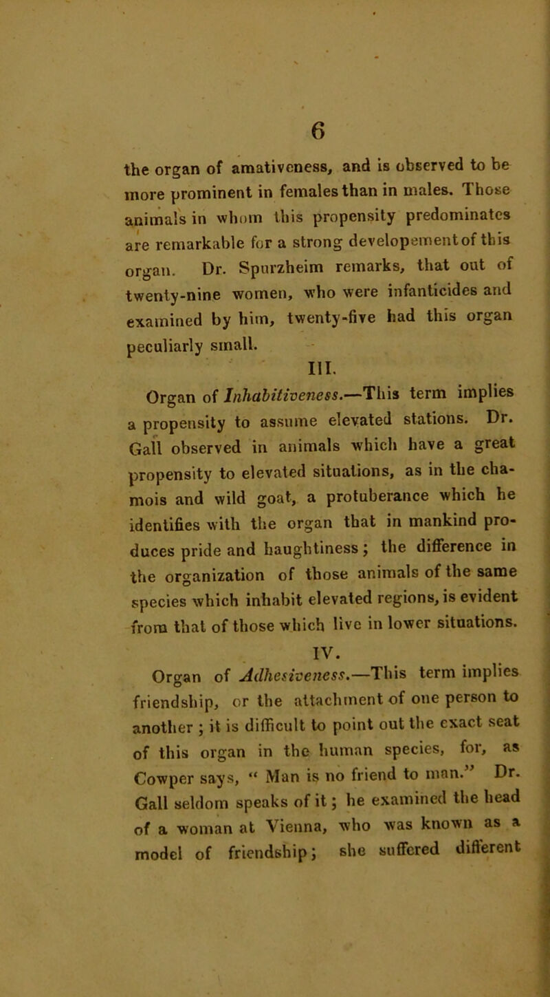 the organ of amativeness, and is observed to be more prominent in females than in males. Those animals in whom this propensity predominates are remarkable fur a strong developementof this organ. Dr. Spurzheim remarks, that out of twenty-nine women, who were infanticides and examined by him, twenty-five had this organ peculiarly small. III. Organ of Inhabitiveness.—This term implies a propensity to assume elevated stations. Dr. Gall observed in animals which have a great propensity to elevated situations, as in the cha- mois and wild goat, a protuberance which he identifies with the organ that in mankind pro- duces pride and haughtiness; the difference in the organization of those animals of the same species which inhabit elevated regions, is evident from that of those which live in lower situations. IV. Or^an of Adhesiveness.—This term implies O friendship, or the attachment of one person to another ; it is difficult to point out the exact seat of this organ in the human species, for, as Cowper says, “ Man is no friend to man. Dr. Gall seldom speaks of it; he examined the head of a woman at Vienna, who was known as a model of friendship; she suffered different