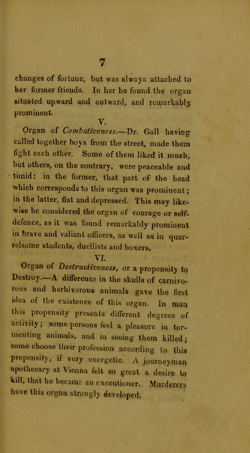 changes of fortune, but was always attached to her former friends. In her he found the organ situated upward and outward, and remarkably prominent. y. Organ of Combativeness.—Dr. Gall having called together boys from the street, made them fight each other. Some of them liked it much, but others, on the contrary, were peaceable and timid: in the former, that part of the head which corresponds to this organ was prominent; in the latter, flat and depressed. This may like- wise be considered the organ of courage or self- defence, as it was found remarkably prominent in brave and valiant officers, as well as in quar- relsome students, duellists and boxers. VI. Organ of Destructiveness, or a propensity to Destroy.—A difference in the skulls of carnivo- rous and herbivorous animals gave the first idea of the existence of this organ. In man this propensity presents different degrees of activity; some persons feel a pleasure in tor- menting animals, and in seeing them killed; some choose their profession according to this propensity, if very energetic. A journeyman apothecary at Vienna felt so great a desire to kill, that he became an executioner. Murderers have this organ strongly developed.