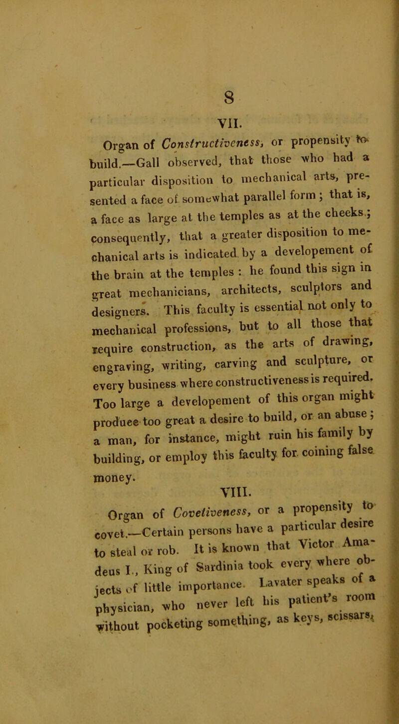 VII. Organ of Constructiveness, or propensity to* build.—Gall observed, that those who had a particular disposition to mechanical arts, pre- sented a face of somewhat parallel form ; that is, a face as large at. the temples as at the cheeks.; consequently, that a greater disposition to me- chanical arts is indicated by a developement of the brain at the temples : lie found this sign in great mechanicians, architects, sculptors and designers. This faculty is essential not only to mechanical professions, but to all those that require construction, as the arts of drawing, engraving, writing, carving and sculpture, or every business where constructiveness is required. Too large a developement of this organ might produee too great a desire to build, or an abuse ; a man, for instance, might ruin his family by building, or employ this faculty for. coining false money. VIII. Organ of Covetiveness, or a propensity to covet —Certain persons have a particular desire to steal or rob. It is known that Victor Ama deus I., King of Sardinia took every where ob- jects of little importance. L-avater speaks of a physician, who never left his patient’s room without pocketing something, as keys, scissars,