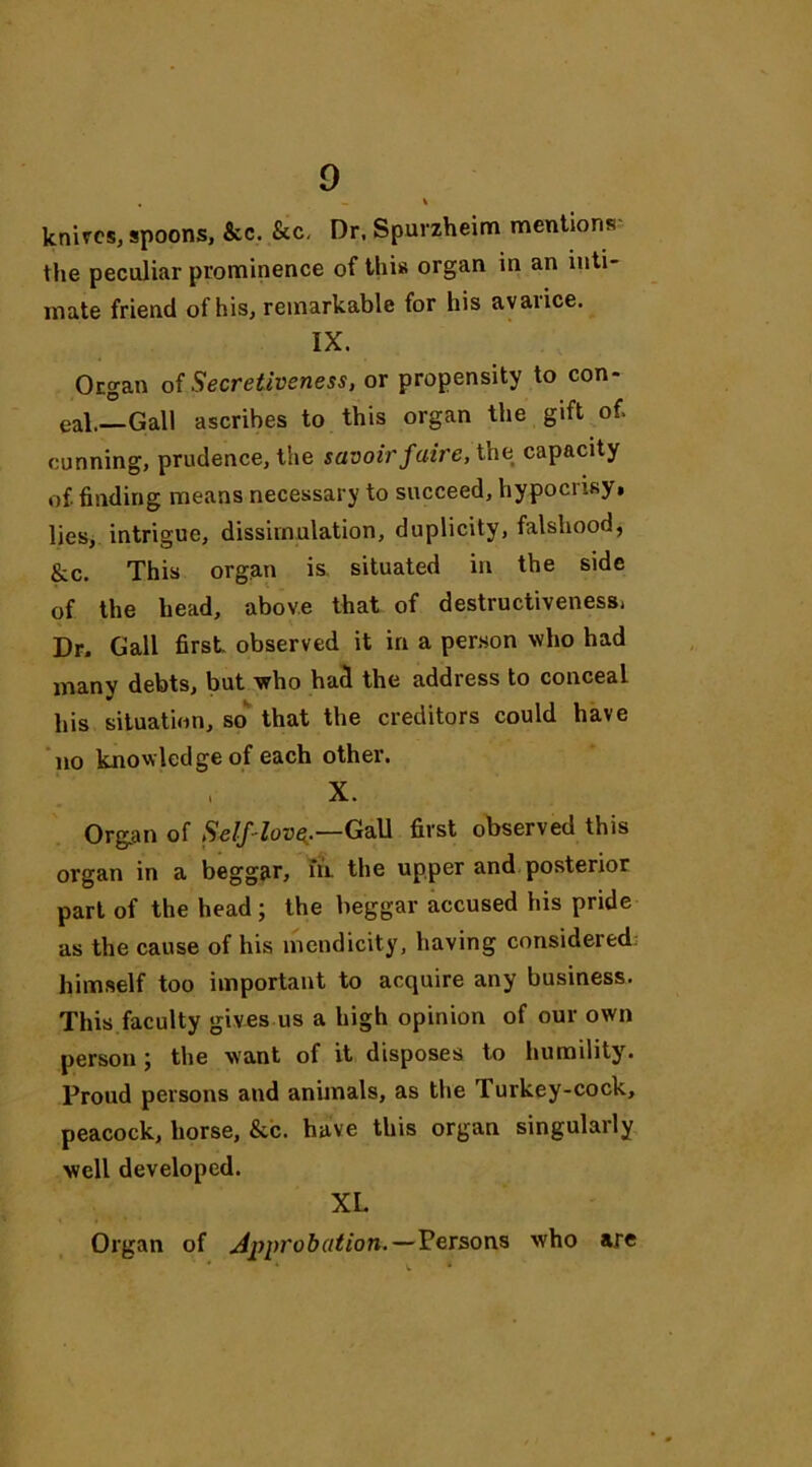 . - * knives, spoons. Sec. Sec. Dr, Spurzheim mentions the peculiar prominence of this organ in an inti- mate friend of his, remarkable for his avarice. IX. Organ of Secretiveness, or propensity to con- eal.—Gall ascribes to this organ the gift of, cunning, prudence, the savoirfaire, the capacity of. finding means necessary to succeed, hypocrisy, lies, intrigue, dissimulation, duplicity, falshood, &c. This organ is situated in the side of the head, above that of destructiveness, Dr. Gall first, observed it in a person who had many debts, but who had the address to conceal his situation, so that the creditors could have no knowledge of each other. , X. Organ of Self-love,.—Gall first observed this organ in a beggar, in. the upper and posterior part of the head ; the beggar accused his pride as the cause of his mendicity, having considered; himself too important to acquire any business. This faculty gives us a high opinion of our own person; the want of it disposes to humility. Proud persons and animals, as the Turkey-cock, peacock, horse, &c. have this organ singularly well developed. XL. Organ of Approbation.—Persons who are