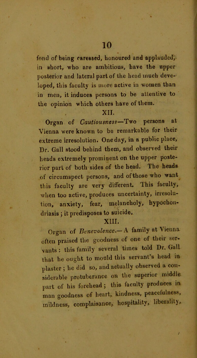 fond of being careBsed, honoured and applauded,- in short, who are ambitious, have the upper posterior and lateral part of the head much deve- loped, this faculty is mure active in women than in men, it induces persons to be attentive to the opinion which others have of them. XII. Organ of Cautiousness—Two persons at Vienna were known to be remarkable for their extreme irresolution. One day, in a public place. Dr. Gall stood behind them, and observed their heads extremely prominent on the upper poste- rior part of both sides of the head. The heads of circumspect persons, and of those who want this faculty are very different, lhis faculty, when too active, produces uncertainty, irresolu- tion, anxiety, fear, melancholy, hypochon- driasis ; it predisposes to suicide. XIII. Organ of Benevolence.— A family at Vienna often praised the goodness of one of then ser- vants : this family several times told Dr. Gall that he ought to mould this servant’s head in plaster ; he did so, and actually observed a con- siderable protuberance on the superior middle part of his forehead ; this faculty produces in man goodness of heart, kindness, peacefulness, mildness, complaisance, hospitality, liberality. /