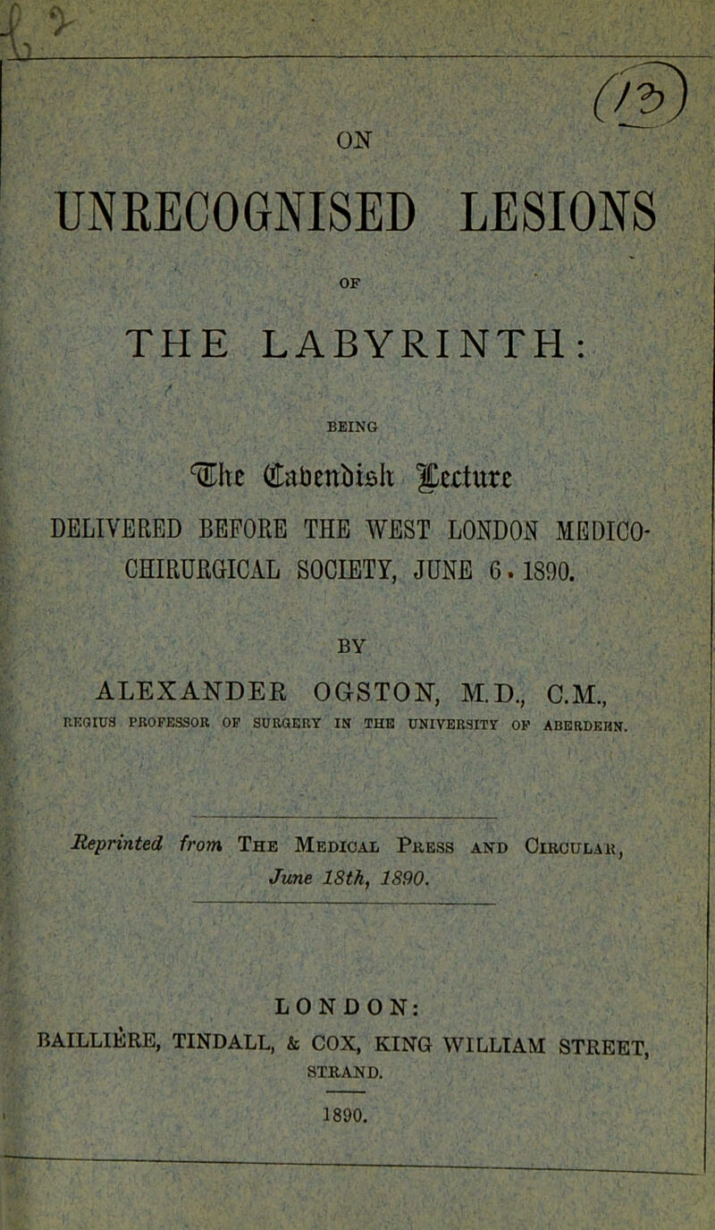 UNRECOGNISED LESIONS OF THE LABYRINTH: BEING We Cabenbifilt JCertur* DELIVERED BEFORE THE WEST LONDON MEDICO- CHIRURGICAL SOCIETY, JUNE 6. 1890. BY ALEXANDER OGSTON, M.D., C.M., REGIUS PROFESSOR OF SURGERY IN THE UNIVERSITY OF ABERDEEN. Reprinted from The Medical Press and Circular, June 18 th, 1890. LONDON: BAILLIERE, TINDALL, & COX, KING WILLIAM STREET, STRAND.