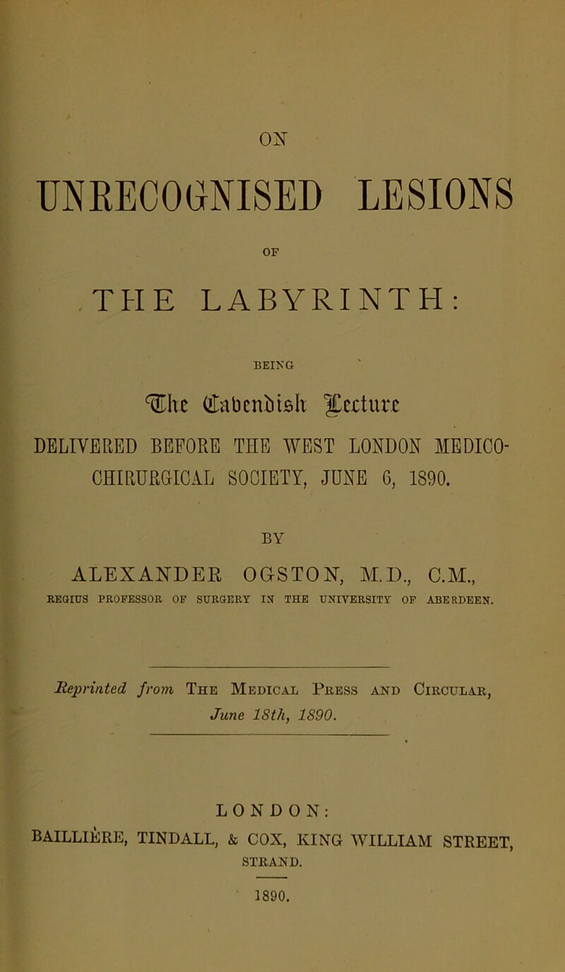 ON UNRECOGNISED LESIONS OF THE LABYRINTH: BEING ^hc (tfabcnMsh; ^ccturc DELIVERED BEFORE THE WEST LONDON MEDICO- CHIRURGICAL SOCIETY, JUNE 6, 1890. BY ALEXANDER OG-STON, M.D., C.M., REGIUS PROFESSOR OF SURGERY IN THE UNIVERSITY OF ABERDEEN. Reprinted from The Medical Press and Circular, June 18th, 1890. LONDON: BAILLIERE, TINDALL, & COX, KING WILLIAM STREET, STRAND. 1890.