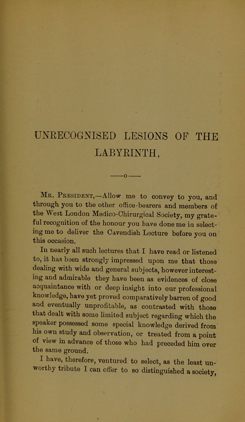 UNRECOGNISED LESIONS OF THE LABYRINTH, Mr. President,—Allow me to convey to you, and through you to the other office-bearers and members of the West London Medico-Chirurgical Society, my grate- ful recognition of the honour you have done me in select- ing me to deliver the Cavendish Lecture before you on this occasion. In nearly all such lectures that I have read or listened to, it has been strongly impressed upon me that those dealing with wide and general subjects, however interest- ing and admirable they have been as evidences of close acquaintance with or deep insight into our professional knowledge, have yet proved comparatively barren of good and eventually unprofitable, as contrasted with those that dealt with some limited subject regarding which the speaker possessed some special knowledge derived from his own study and observation, or treated from a point of view in advance of those who had preceded him over the same ground. I have, therefore, ventured to select, as the least un- worthy tribute I can offer to so distinguished a society,