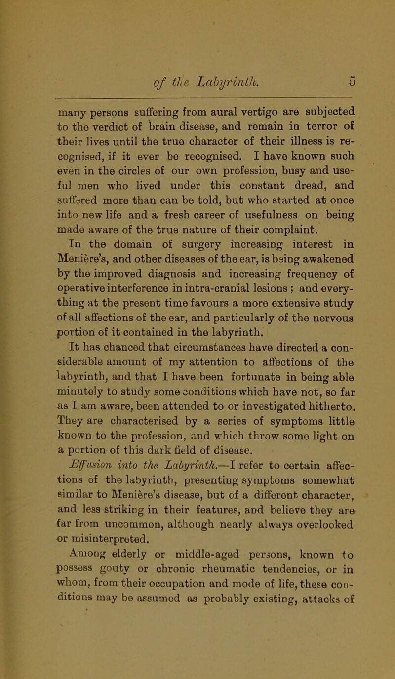 many persons suffering from aural vertigo are subjected to the verdict of brain disease, and remain in terror of their lives until the true character of their illness is re- cognised, if it ever be recognised. I have known such even in the circles of our own profession, busy and use- ful men who lived under this constant dread, and suffered more than can be told, but who started at once into new life and a fresh career of usefulness on being made aware of the true nature of their complaint. In the domain of surgery increasing interest in Meniere’s, and other diseases of the ear, is being awakened by the improved diagnosis and increasing frequency of operative interference in intra-cranial lesions ; and every- thing at the present time favours a more extensive study of all affections of the ear, and particularly of the nervous portion of it contained in the labyrinth. It has chanced that circumstances have directed a con- siderable amount of my attention to affections of the labyrinth, and that I have been fortunate in being able minutely to study some conditions which have not, so far as I am aware, been attended to or investigated hitherto. They are characterised by a series of symptoms little known to the profession, and which throw some light on a portion of this dark field of disease. Effusion into the Labyrinth.—I refer to certain affec- tions of the labyrinth, presenting symptoms somewhat similar to Meniere’s disease, but of a different character, and less striking in their features, and believe they are far from uncommon, although nearly always overlooked or misinterpreted. Among elderly or middle-aged persons, known to possess gouty or chronic rheumatic tendencies, or in whom, from their occupation and mode of life, these con- ditions may be assumed as probably existing, attacks of