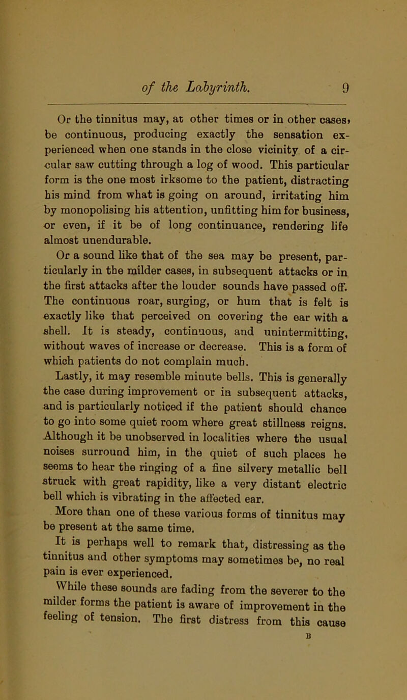 Or the tinnitus may, at other times or in other cases* be continuous, producing exactly the sensation ex- perienced when one stands in the close vicinity of a cir- cular saw cutting through a log of wood. This particular form is the one most irksome to the patient, distracting his mind from what is going on around, irritating him by monopolising his attention, unfitting him for business, or even, if it be of long continuance, rendering life almost unendurable. Or a sound like that of the sea may be present, par- ticularly in the milder cases, in subsequent attacks or in the first attacks after the louder sounds have passed off. The continuous roar, surging, or hum that is felt is exactly like that perceived on covering the ear with a shell. It is steady, continuous, and unintermitting, without waves of increase or decrease. This is a form of which patients do not complain much. Lastly, it may resemble minute bells. This is generally the case during improvement or in subsequent attacks, and is particularly noticed if the patient should chance to go into some quiet room where great stillness reigns. Although it be unobserved in localities where the usual noises surround him, in the quiet of such places he seems to hear the ringing of a fine silvery metallic bell struck with great rapidity, like a very distant electric bell which is vibrating in the affected ear. More than one of these various forms of tinnitus may be present at the same time. It is perhaps well to remark that, distressing as the tinnitus and other symptoms may sometimes be, no real pain is ever experienced. While these sounds are fading from the severer to the milder forms the patient is aware of improvement in the feeling of tension. The first distress from this cause B