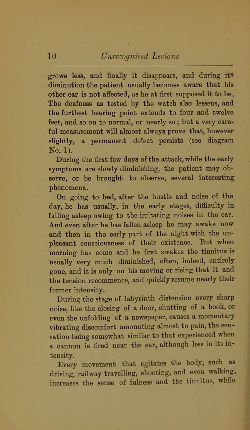 grows less, and finally it disappears, and during its diminution the patient usually becomes aware that his other ear is not affected, as he at first supposed it to be. The deafness as tested by the watch also lessens, and the furthest hearing point extends to four and twelve feet, and so on to normal, or nearly so; but a very care- ful measurement will almost always prove that, however slightly, a permanent defect persists (see diagram Xo. 1). During the first few days of the attack, while the early symptoms are slowly diminishing, the patient may ob- serve, or be brought to observe, several interesting phenomena. On going to bed, after the bustle and noise of the day, he has usually, in the early stages, difficulty in falling asleep owing to the irritating noises in the ear. And even after he has fallen asleep he may awake now and then in the early part of the night with the un- pleasant consciousness of their existence. But when morning has come and he first awakes the tinnitus is usually very much diminished, often, indeed, entirely gone, and it is only on his moving or rising that it and the tension recommence, and quickly resume nearly their former intensity. During the stage of labyrinth distension every sharp noise, like the closing of a door, shutting of a book, or even the unfolding of a newspaper, causes a momentary vibrating discomfort amounting almost to pain, the sen- sation being somewhat similar to that experienced when a cannon is fired near the ear, although less in it3 in- tensity. Every movement that agitates the body, such as driving, railway travelling, shooting, and even walking, increases the sense of fulness and the tinnitus, while