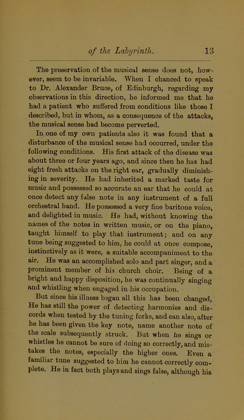 The preservation of the musical sense does not, how- ever, seem to be invariable. When I chanced to speak to Dr. Alexander Bruce, of Edinburgh, regarding my observations in this direction, he informed me that he had a patient who suffered from conditions like those I described, but in whom, as a consequence of the attacks, the musical sense had become perverted. In one of my own patients also it was found that a disturbance of the musical sense had occurred, under the following conditions. His first attack of the disease was about three or four years ago, and since then he has had eight fresh attacks on the right ear, gradually diminish- ing in severity. He had inherited a marked taste for music and possessed so accurate an ear that he could at once detect any false note in any instrument of a full orchestral band. He possessed a very fine baritone voice, and delighted in music. He had, without knowing the names of the notes in written music, or on the piano, taught himself to play that instrument; and on any tune being suggested to him, he could at once compose, instinctively as it were, a suitable accompaniment to the air. He was an accomplished solo and part singer, and a prominent member of his church choir. Being of a bright and happy disposition, he was continually singing and whistling when engaged in his occupation. But since his illness bagan all this has been changed, He has still the power of detecting harmonies and dis- cords when tested by the tuning forks, and can also, after he has been given the key note, name another note of the scale subsequently struck. But when he sings or whistles he cannot be sure of doing so correctly, and mis- takes the notes, especially the higher ones. Even a familiar tune suggested to him he cannot correctly com- plete. He in fact both plays and sings false, although his