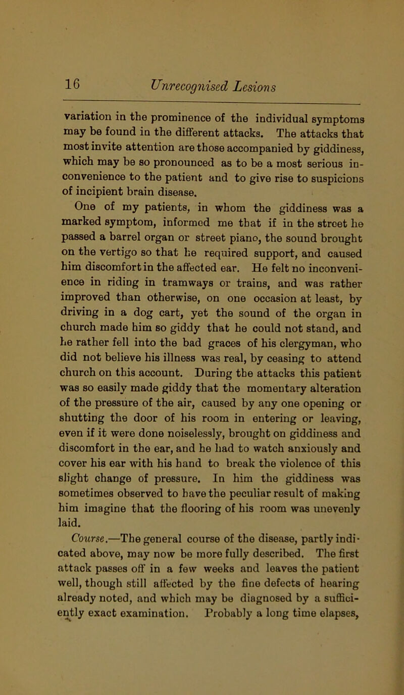 variation in the prominence of the individual symptoms may be found in the different attacks. The attacks that most invite attention are those accompanied by giddiness, which may be so pronounced as to be a most serious in- convenience to the patient and to give rise to suspicions of incipient brain disease. One of my patients, in whom the giddiness was a marked symptom, informed me that if in the street he passed a barrel organ or street piano, the sound brought on the vertigo so that he required support, and caused him discomfort in the affected ear. He felt no inconveni- ence in riding in tramways or trains, and was rather improved than otherwise, on one occasion at least, by driving in a dog cart, yet the sound of the organ in church made him so giddy that he could not stand, and he rather fell into the bad graces of his clergyman, who did not believe his illness was real, by ceasing to attend church on this account. During the attacks this patient was so easily made giddy that the momentary alteration of the pressure of the air, caused by any one opening or shutting the door of his room in entering or leaving, even if it were done noiselessly, brought on giddiness and discomfort in the ear, and he had to watch anxiously and cover his ear with his hand to break the violence of this slight change of pressure. In him the giddiness was sometimes observed to have the peculiar result of making him imagine that the flooring of his room was unevenly laid. Course.—The general course of the disease, partly indi- cated above, may now be more fully described. The first attack passes off in a few weeks and leaves the patient well, though still affected by the fine defects of hearing already noted, and which may be diagnosed by a suffici- ently exact examination. Probably a long time elapses,
