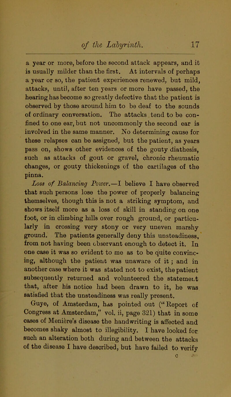 a year or more, before the Becond attack appears, and it is usually milder than the first. At intervals of perhaps a year or so, the patient experiences renewed, but mild, attacks, until, after ten years or more have passed, the hearing has become so greatly defective that the patient is observed by those around him to be deaf to the sounds of ordinary conversation. The attacks tend to be con- fined to one ear, but not uncommonly the second ear is involved in the same manner. No determining cause for these relapses can be assigned, but the patient, as years pass on, shows other evidences of the gouty diathesis, such as attacks of gout or gravel, chronic rheumatic changes, or gouty thickenings of the cartilages of the pinna. Loss of Balancing Power.—I believe I have observed that such persons lose the power of properly balancing themselves, though this is not a striking symptom, and shows itself more as a loss of skill in standing on one foot, or in climbing hills over rough ground, or particu- larly in crossing very stony or very uneven marshy ground. The patients generally deny this unsteadiness, from not having been observant enough to detect it. In one case it was so evident to me as to be quite convinc- ing, although the patient was unaware of it; and in another case where it was stated not to exist, the patient subsequently returned and volunteered the statement that, after his notice had been drawn to it, he was satisfied that the unsteadiness was really present. Guye, of Amsterdam, has pointed out (“Report of Congress at Amsterdam,” vol. ii, page 321) that in some cases of Meniere’s disease the handwriting is affected and becomes shaky almost to illegibility. I have looked for such an alteration both during and between the attacks of the disease I have described, but have failed to verify o