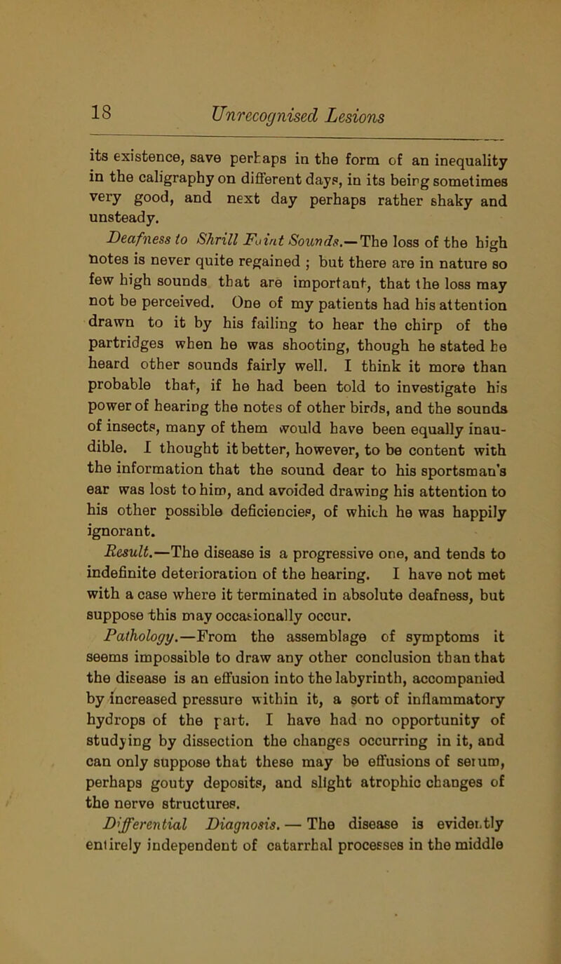 its existence, save perhaps in the form of an inequality in the caligraphy on different days, in its beirg sometimes very good, and next day perhaps rather shaky and unsteady. Deafness to Shrill Faint Sounds.—The loss of the high notes is never quite regained ; but there are in nature so few high sounds that are important, that the loss may not be perceived. One of my patients had his attention drawn to it by his failing to hear the chirp of the partridges when he was shooting, though he stated he heard other sounds fairly well. I think it more than probable that, if he had been told to investigate his power of hearing the notes of other birds, and the sounds of insects, many of them would have been equally inau- dible. I thought it better, however, to be content with the information that the sound dear to his sportsman's ear was lost to him, and avoided drawing his attention to his other possible deficiencies, of which he was happily ignorant. Result.—The disease is a progressive one, and tends to indefinite deterioration of the hearing. I have not met with a case where it terminated in absolute deafness, but suppose this may occasionally occur. Pathology.—From the assemblage of symptoms it seems impossible to draw any other conclusion than that the disease is an effusion into the labyrinth, accompanied by increased pressure within it, a sort of inflammatory hydrops of the part. I have had no opportunity of studying by dissection the changes occurring in it, and can only suppose that these may be effusions of seium, perhaps gouty deposits, and slight atrophic changes of the nerve structures. Differential Diagnosis. — The disease is evidently entirely independent of catarrhal processes in the middle