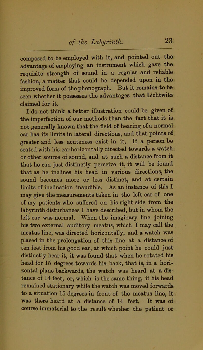 composed to be employed with it, and pointed out the advantage of employing an instrument which gave the requisite strength of sound in a regular and reliable fashion, a matter that could be depended upon in the improved form of the phonograph. But it remains to be seen whether it possesses the advantages that Lichtwitz claimed for it. I do not think a better illustration could be given of the imperfection of our methods than the fact that it is not generally known that the field of hearing of a normal ear has its limits in lateral directions, and that points of greater and less acuteness exist in it. If a person be seated with his ear horizontally directed towards a watch or other source of sound, and at such a distance from it that he can just distinctly perceive it, it will be found that as he inclines his head in various directions, the sound becomes more or less distinct, and at certain limits of inclination inaudible. As an instance of this I may give the measurements taken in the left ear of one of my patients who suffered on his right side from the labyrinth disturbances I have described, but in whom the left ear was normal. When the imaginary line joining his two external auditory meatus, which I may call the meatus line, was directed horizontally, and a watch was placed in the prolongation of this line at a distance of ten feet from his good ear, at which point he could just distinctly hear it, it was found that when he rotated his head for 15 degrees towards his back, that is, in a hori- zontal plane backwards, the watch was heard at a dis- tance of 14 feet, or, which is the same thing, if his head remained stationary while the watch was moved forwards to a situation 15 degrees in front of the meatus line, it was there heard at a distance of 14 feet. It was of course immaterial to the result whether the patient or