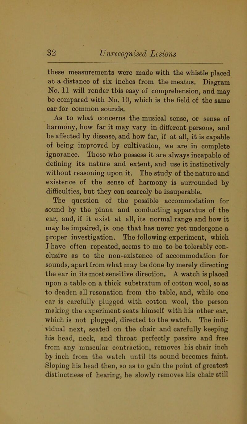 these measurements were made with the whistle placed at a distance of six inches from the meatus. Diagram No. 11 will render this easy of comprehension, and may be compared with No. 10, which is the field of the same ear for common sounds. As to what concerns the musical sense, or sense of harmony, how far it may vary in different persons, and be affected by disease, and how far, if at all, it is capable of being improved by cultivation, we are in complete ignorance. Those who possess it are always incapable of defining its nature and extent, and use it instinctively without reasoning upon it. The study of the nature and existence of the sense of harmony is surrounded by difficulties, but they can scarcely be insuperable. The question of the possible accommodation for sound by the pinna and conducting apparatus of the ear, and, if it exist at all, its normal range and how it may be impaired, is one that has never yet undergone a proper investigation. The following experiment, which I have often repeated, seems to me to be tolerably con- clusive as to the non-existence of accommodation for sounds, apart from what may be done by merely directing the ear in its most sensitive direction. A watch is placed upon a table on a thick substratum of cotton wool, so as to deaden all resonation from the table, and, while one ear is carefully plugged with cotton wool, the person making the experiment seats himself with bis other ear, which is not plugged, directed to the watch. The indi- vidual next, seated on the chair and carefully keeping -his head, neck, and throat perfectly passive and free from any muscular contraction, removes his chair inch by inch from the watch until its sound becomes faint. ■Sloping his head then, so as to gain the point of greatest distinctness of hearing, he slowly removes his chair still