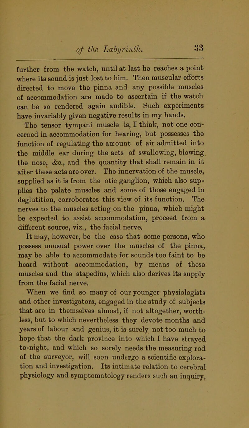 further from the watch, until at last he reaches a point where its sound is just lost to him. Then muscular efforts directed to move the pinna and any possible muscles of accommodation are made to ascertain if the watch can be so rendered again audible. Such experiments have invariably given negative results in my hands. The tensor tympani muscle is, I think, not one con- cerned in accommodation for hearing, but possesses the function of regulating the amount of air admitted into the middle ear during the acts of swallowing, blowing the nose, &c., and the quantity that shall remain in it after these acts are over. The innervation of the muscle, supplied as it is from the otic ganglion, which also sup- plies the palate muscles and some of those engaged in deglutition, corroborates this view of its function. The nerves to the muscles acting on the pinna, which might be expected to assist accommodation, proceed from a different source, viz., the facial nerve. It may, however, be the case that some persons, who possess unusual power over the muscles of the pinna, may be able to accommodate for sounds too faint to be heard without accommodation, by means of these muscles and the stapedius, which also derives its supply from the facial nerve. When we find so many of our younger physiologists and other investigators, engaged in the study of subjects that are in themselves almost, if not altogether, worth- less, but to which nevertheless they devote months and years of labour and genius, it is surely not too much to hope that the dark province into which I have strayed to-night, and which so sorely needs the measuring rod of the surveyor, will soon undergo a scientific explora- tion and investigation. Its intimate relation to cerebral physiology and symptomatology renders such an inquiry,