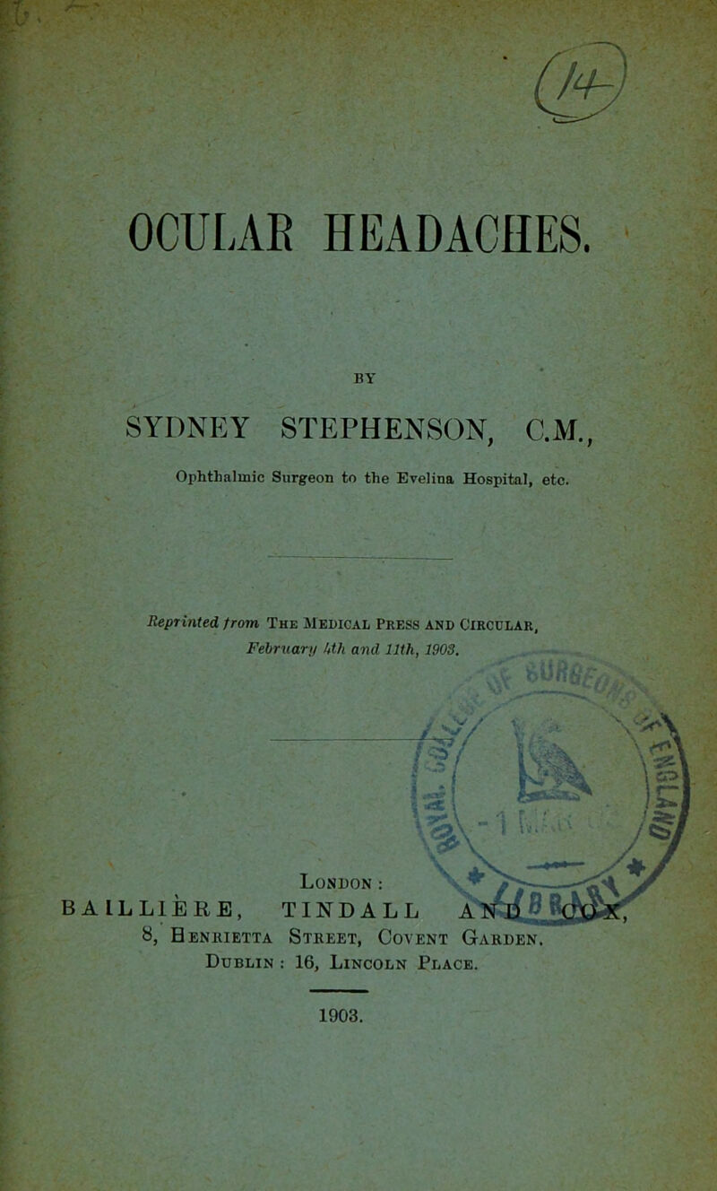 OCULAR HEADACHES. * BY SYDNEY STEPHENSON, C.M., Ophthalmic Surgeon to the Evelina Hospital, etc. Reprinted, from, The Medical Press and Circular, February kth and 11th, 1903. - > . r V **>**15* 1903.