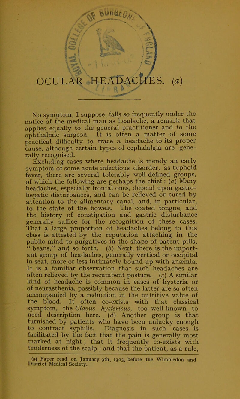 No symptom, I suppose, falls so frequently under the notice of the medical man as headache, a remark that applies equally to the general practitioner and to the ophthalmic surgeon. It is often a matter of some practical difficulty to trace a headache to its proper cause, although certain types of cephalalgia are gene- rally recognised. Excluding cases where headache is merely an early symptom of some acute infectious disorder, as typhoid fever, there are several tolerably well-defined groups, of which the following are perhaps the chief : {a) Many headaches, especially frontal ones, depend upon gastro- hepatic disturbances, and can be relieved or cured by attention to the alimentary canal, and, in particular, to the state of the bowels. The coated tongue, and the history of constipation and gastric disturbance generally suffice for the recognition of these cases. That a large proportion of headaches belong to this class is attested by the reputation attaching in the public mind to purgatives in the shape of patent pills, “ beans,” and so forth, (b) Next, there is the import- ant group of headaches, generally vertical or occipital in seat, more or less intimatelv bound up with anamiia. It is a familiar observation that such headaches are often relieved by the recumbent posture, (c) A similar kind of headache is common in cases of hysteria or of neurasthenia, possibly because the latter are so often accompanied by a reduction in the nutritive value of the blood. It often co-exists with that classical symptom, the Clavus hystericus, too well-known to need description here, (d) Another group is that furnished by patients who have been unlucky enough to contract syphilis. Diagnosis in such cases is facilitated by the fact that the pain is generally most marked at night; that it frequently co-exists with tenderness of the scalp ; and that, the patient, as a rule, (<*) Paper read on January gth, 1903, before the Wimbledon and District Medical Society.