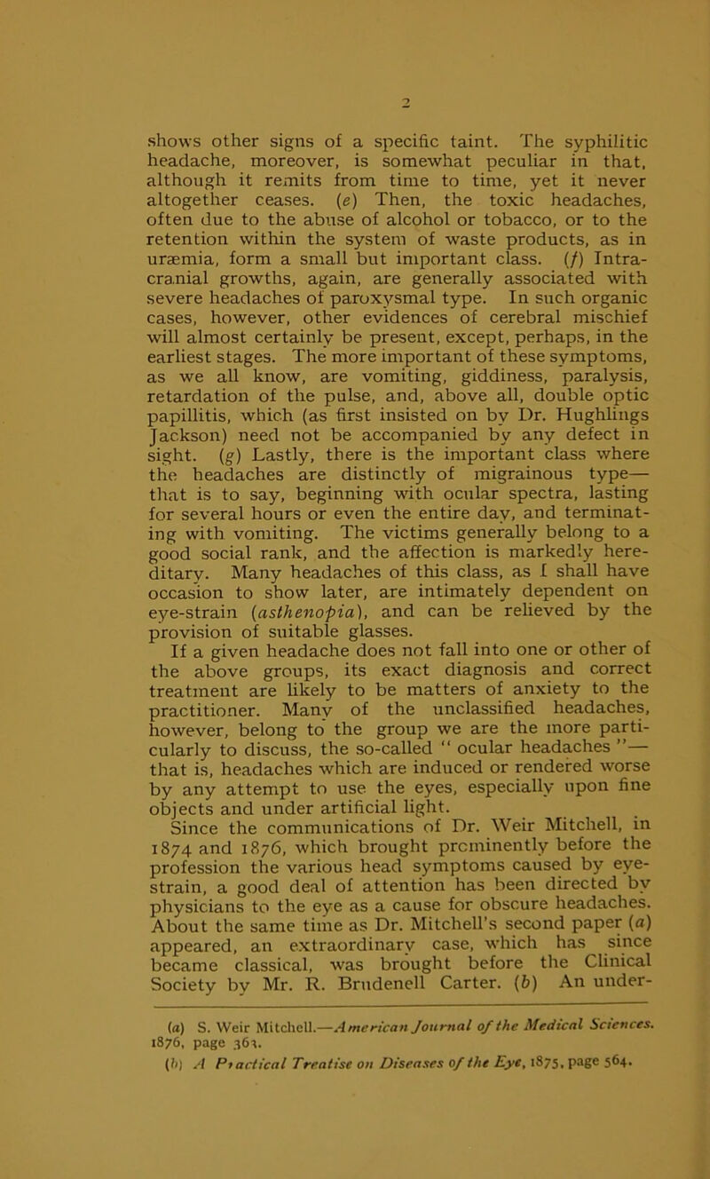 shows other signs of a specific taint. The syphilitic headache, moreover, is somewhat peculiar in that, although it remits from time to time, yet it never altogether ceases, (e) Then, the toxic headaches, often due to the abuse of alcohol or tobacco, or to the retention within the system of waste products, as in uraemia, form a small but important class. (/) Intra- cra.nial growths, again, are generally associated with severe headaches of paroxysmal type. In such organic cases, however, other evidences of cerebral mischief will almost certainly be present, except, perhaps, in the earliest stages. The more important of these symptoms, as we all know, are vomiting, giddiness, paralysis, retardation of the pulse, and, above all, double optic papillitis, which (as first insisted on by Dr. Hughlings Jackson) need not be accompanied by any defect in sight. (g) Lastly, there is the important class where the headaches are distinctly of migrainous type— that is to say, beginning with ocular spectra, lasting for several hours or even the entire day, and terminat- ing with vomiting. The victims generally belong to a good social rank, and the affection is markedly here- ditary. Many headaches of this class, as I shall have occasion to show later, are intimately dependent on eye-strain (asthenopia), and can be relieved by the provision of suitable glasses. If a given headache does not fall into one or other of the above groups, its exact diagnosis and correct treatment are likely to be matters of anxiety to the practitioner. Many of the unclassified headaches, however, belong to the group we are the more parti- cularly to discuss, the so-called “ ocular headaches ”— that is, headaches which are induced or rendered worse by any attempt to use the eyes, especially upon fine objects and under artificial light. Since the communications of Dr. Weir Mitchell, in 1874 and 1876, which brought prominently before the profession the various head symptoms caused by eye- strain, a good deal of attention has been directed by physicians to the eye as a cause for obscure headaches. About the same time as Dr. Mitchell’s second paper (a) appeared, an extraordinary case, which has since became classical, was brought before the Clinical Society by Mr. R. Brudenell Carter. (b) An under- la) S. Weir Mitchell.—American Journal of the Medical Sciences. 1876, page 364. (h) A Piactical Treatise on Diseases of the Eye, 1875, page 564.