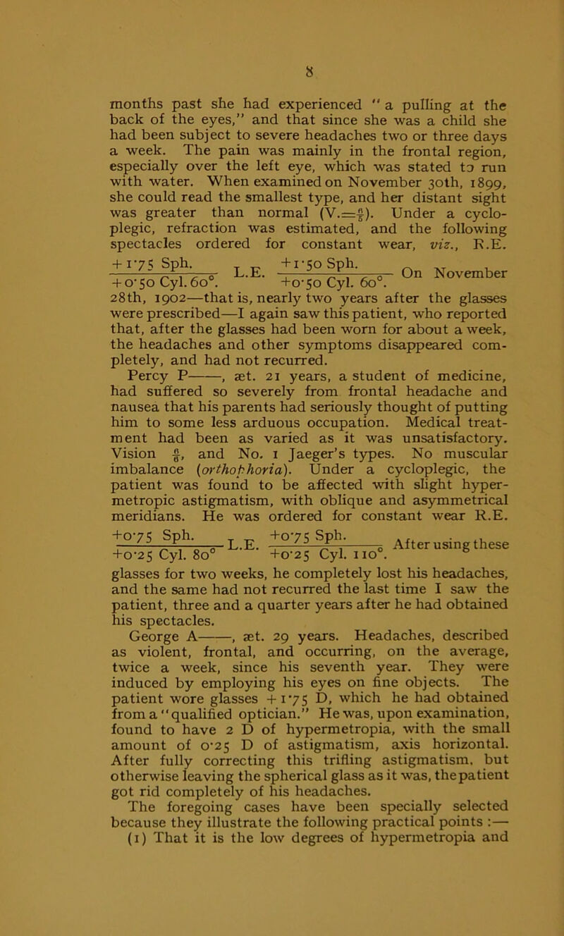 months past she had experienced  a pulling at the back of the eyes,” and that since she was a child she had been subject to severe headaches two or three days a week. The pain was mainly in the frontal region, especially over the left eye, which was stated to run with water. When examined on November 30th, 1899, she could read the smallest type, and her distant sight was greater than normal (V.=f). Under a cyclo- plegic, refraction was estimated, and the following spectacles ordered for constant wear, viz., R.E. + 175 Sph. ^ +1-50 Sph. On November + o'So Cyl.6o°. ’ ' +070 Cyl. 6o°. 28th, 1902—that is, nearly two years after the glasses were prescribed—I again saw this patient, who reported that, after the glasses had been worn for about a week, the headaches and other symptoms disappeared com- pletely, and had not recurred. Percy P , set. 21 years, a student of medicine, had suffered so severely from frontal headache and nausea that his parents had seriously thought of putting him to some less arduous occupation. Medical treat- ment had been as varied as it was unsatisfactory. Vision £, and No. 1 Jaeger’s types. No muscular imbalance (orthophoria). Under a cycloplegic, the patient was found to be affected with slight hyper- metropic astigmatism, with oblique and asymmetrical meridians. He was ordered for constant wear R.E. After using these +075 Sph. +075 Sph. +0-25 Cyl. 8o° ’ ' +o-25 Cyl. no0, glasses for two weeks, he completely lost his headaches, and the same had not recurred the last time I saw the patient, three and a quarter years after he had obtained his spectacles. George A , jet. 29 years. Headaches, described as violent, frontal, and occurring, on the average, twice a week, since his seventh year. They were induced by employing his eyes on fine objects. The patient wore glasses +175 D, which he had obtained from a‘‘qualified optician.” He was, upon examination, found to have 2 D of hypermetropia, with the small amount of 0^25 D of astigmatism, axis horizontal. After fully correcting this trifling astigmatism, but otherwise leaving the spherical glass as it was, the patient got rid completely of his headaches. The foregoing cases have been specially selected because they illustrate the following practical points :— (1) That it is the low degrees of hypermetropia and