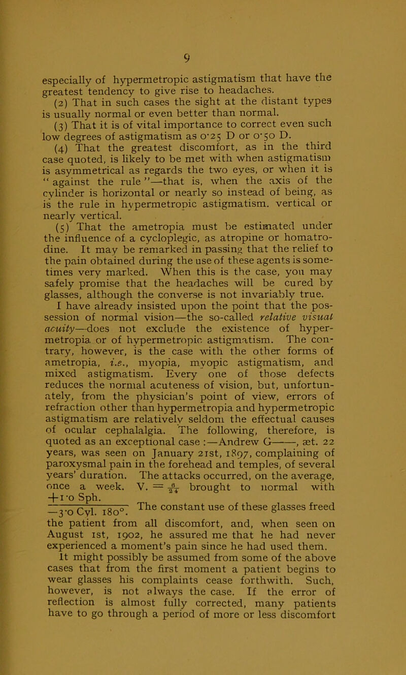 especially of hypermetropic astigmatism that have the greatest tendency to give rise to headaches. (2) That in such cases the sight at the distant types is usually normal or even better than normal. (3) That it is of vital importance to correct even such low degrees of astigmatism as 0^25 D or o’jo D. (4) That the greatest discomfort, as in the third case quoted, is likely to be met with when astigmatism is asymmetrical as regards the two eyes, or when it is “ against the rule ”—that is, when the axis of the cylinder is horizontal or nearly so instead of being, as is the rule in hypermetropic astigmatism, vertical or nearly vertical. (5) That the ametropia must be estimated under the influence of a cycloplegic, as atropine or homatro- dine. It may be remarked in passing that the relief to the pain obtained during the use of these agents is some- times very marked. When this is the case, you may safely promise that the headaches will be cured by glasses, although the converse is not invariably true. I have already insisted upon the point that the pos- session of normal vision—the so-called relative visual acuity—does not exclude the existence of hyper- metropia. or of hypermetropic astigmatism. The con- trary, however, is the case with the other forms of ametropia, i.e., myopia, myopic astigmatism, and mixed astigmatism. Every one of those defects reduces the normal acuteness of vision, but, unfortun- ately, from the physician’s point of view, errors of refraction other than hypermetropia and hypermetropic astigmatism are relatively seldom the effectual causes of ocular cephalalgia. The following, therefore, is quoted as an exceptional case :—Andrew G , aet. 22 years, was seen on January 21st, 1897, complaining of paroxysmal pain in the forehead and temples, of several years’ duration. The attacks occurred, on the average, once a week. V. = ¥6T brought to normal with + 1 -o Sph. ~3'oCvl 1800 ^he constant use °f these glasses freed the patient from all discomfort, and, when seen on August 1st, 1902, he assured me that he had never experienced a moment’s pain since he had used them. It might possibly be assumed from some of the above cases that from the first moment a patient begins to wear glasses his complaints cease forthwith. Such, however, is not always the case. If the error of reflection is almost fully corrected, many patients have to go through a period of more or less discomfort