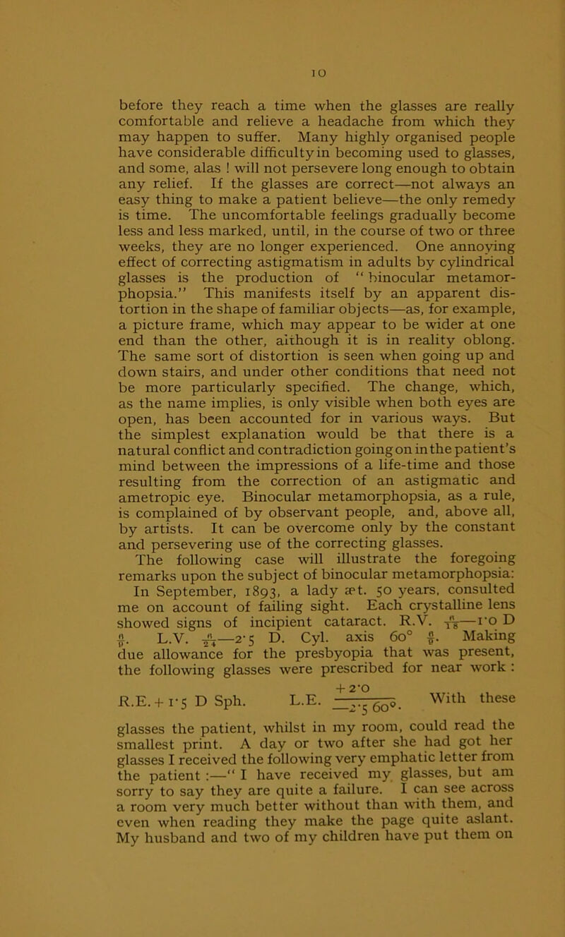 io before they reach a time when the glasses are really comfortable and relieve a headache from which they may happen to suffer. Many highly organised people have considerable difficulty in becoming used to glasses, and some, alas ! will not persevere long enough to obtain any relief. If the glasses are correct—not always an easy thing to make a patient believe—the only remedy is time. The uncomfortable feelings gradually become less and less marked, until, in the course of two or three weeks, they are no longer experienced. One annoying effect of correcting astigmatism in adults by cylindrical glasses is the production of “ binocular metamor- phopsia.” This manifests itself by an apparent dis- tortion in the shape of familiar objects—as, for example, a picture frame, which may appear to be wider at one end than the other, although it is in reality oblong. The same sort of distortion is seen when going up and down stairs, and under other conditions that need not be more particularly specified. The change, which, as the name implies, is only visible when both eyes are open, has been accounted for in various ways. But the simplest explanation would be that there is a natural conflict and contradiction going on in the patient’s mind between the impressions of a life-time and those resulting from the correction of an astigmatic and ametropic eye. Binocular metamorphopsia, as a rule, is complained of by observant people, and, above all, by artists. It can be overcome only by the constant and persevering use of the correcting glasses. The following case will illustrate the foregoing remarks upon the subject of binocular metamorphopsia: In September, 1893, a lady <et. 50 years, consulted me on account of failing sight. Each crystalline lens showed signs of incipient cataract. R.V. —ro D ii. L.V. 2-5 D. Cyl. axis 6o° §. Making due allowance for the presbyopia that was present, the following glasses were prescribed for near work : R.E. + i'S D Sph. L.E. ^°6q-^ With these glasses the patient, whilst in my room, could read the smallest print. A day or two after she had got her glasses I received the following very emphatic letter from the patient :—“ I have received my glasses, but am sorry to say they are quite a failure. I can see across a room very much better without than with them, and even when reading they make the page quite aslant. My husband and two of my children have put them on