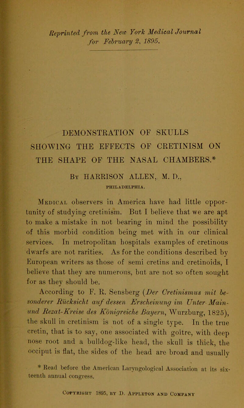 Reprinted from the New York Medical Journal for February 2, 1895. DEMONSTRATION OF SKULLS SHOWING- THE EFFECTS OF CRETINISM ON THE SHAPE OF THE NASAL CHAMBERS * By HARRISON ALLEN, M. D., PHILADELPHIA. Medical observers in America have had little oppor- tunity of studying cretinism. But I believe that we are apt to make a mistake in not bearing in mind the possibility of this morbid condition being met with in our clinical services. In metropolitan hospitals examples of cretinous dwarfs are not rarities. As for the conditions described by European writers as those of semi cretins and cretinoids, I believe that they are numerous, but are not so often sought for as they should be. According to F. R. Sensberg (Der Cretinismus mit be- sonderer Rucksiclit auf dessen Erscheinung im Unter Main- und Rezat-Kreise des Konigreiche Bayern, Wurzburg, 1825), the skull in cretinism is not of a single type. In the true cretin, that is to say, one associated with goitre, with deep nose root and a bulldog-like head, the skull is thick, the occiput is flat, the sides of the head are broad and usually * Read before the American Laryngological Association at its six- teenth annual congress. Copyright 1895, by D. Appleton and Company