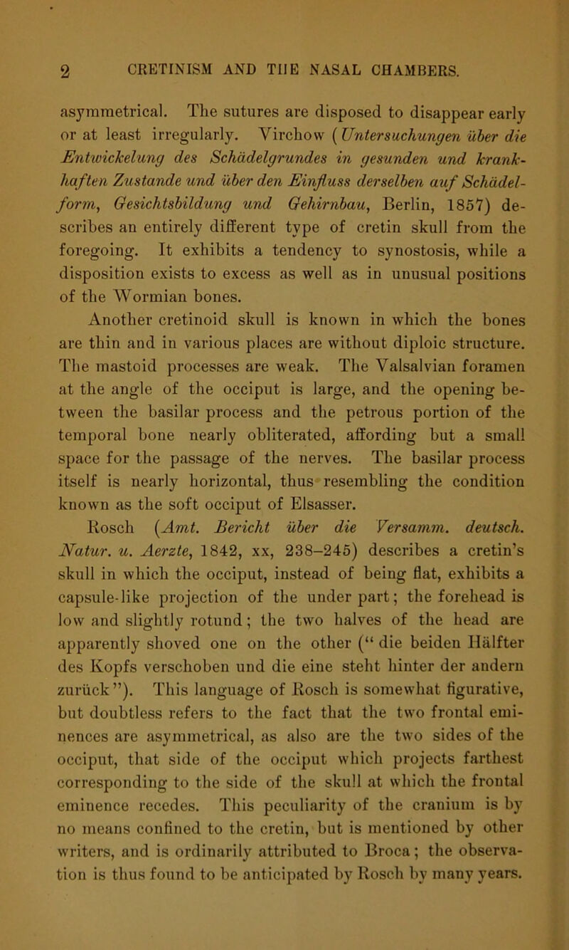 asymmetrical. The sutures are disposed to disappear early or at least irregularly. Virchow ( Untersuchungen uber die Entwickelung des Schadelgrundes in gesunden und krank- haften Zustande und uber den Einjluss derselben auf Schcidel- form, Gesichtsbildung und Gehirnbau, Berlin, 1857) de- scribes an entirely different type of cretin skull from the foregoing. It exhibits a tendency to synostosis, while a disposition exists to excess as well as in unusual positions of the AVormian bones. Another cretinoid skull is known in which the bones are thin and in various places are without diploic structure. The mastoid processes are weak. The Valsalvian foramen at the angle of the occiput is large, and the opening be- tween the basilar process and the petrous portion of the temporal bone nearly obliterated, affording but a small space for the passage of the nerves. The basilar process itself is nearly horizontal, thus resembling the condition known as the soft occiput of Elsasser. Rosch (Amt. Bericht uber die Versamm. deutsch. Natur. u. Aerzte, 1842, xx, 238-245) describes a cretin’s skull in which the occiput, instead of being flat, exhibits a capsule-like projection of the under part; the forehead is low and slightly rotund; the two halves of the head are apparently shoved one on the other (“ die beiden Halfter des Kopfs verschoben und die eine steht hinter der andern zuruck”). This language of Rosch is somewhat figurative, but doubtless refers to the fact that the two frontal emi- nences are asymmetrical, as also are the two sides of the occiput, that side of the occiput which projects farthest corresponding to the side of the skull at which the frontal eminence recedes. This peculiarity of the cranium is by no means confined to the cretin, but is mentioned by other writers, and is ordinarily attributed to Broca; the observa- tion is thus found to be anticipated by Rosch bv many years.