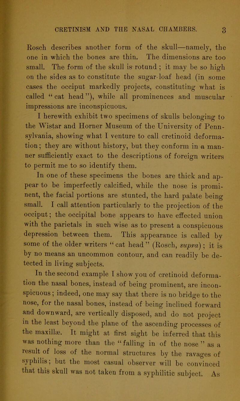 Rosch describes another form of the skull—namely, the one in which the bones are thin. The dimensions are too small. The form of the skull is rotund ; it may be so high on the sides as to constitute the sugar-loaf head (in some cases the occiput markedly projects, constituting what is called “cat head”), while all prominences and muscular impressions are inconspicuous. I herewith exhibit two specimens of skulls belonging to the Wistar and Horner Museum of the University of Penn- sylvania, showing what I venture to call cretinoid deforma- tion ; they are without history, but they conform in a man- ner sufficiently exact to the descriptions of foreign writers to permit me to so identify them. In one of these specimens the bones are thick and ap- pear to be imperfectly calcified, while the nose is promi- nent, the facial portions are stunted, the hard palate being- small. I call attention particularly to the projection of the occiput; the occipital bone appears to have etfected union with the parietals in such wise as to present a conspicuous depression between them. This appearance is called by some of the older writers “ cat head ” (Rosch, supra); it is by no means an uncommon contour, and can readily be de- tected in living subjects. In the second example 1 show you of cretinoid deforma- tion the nasal bones, instead of being prominent, are incon- spicuous ; indeed, one may say that there is no bridge to the nose, for the nasal bones, instead of being inclined forward and downward, are vertically disposed, and do not project in the least beyond the plane of the ascending processes of the maxillae. It might at first sight be inferred that this was nothing more than the “falling in of the nose ” as a result of loss of the normal structures by the ravages of syphilis; but the most casual observer will be convinced that this skull was not taken from a syphilitic subject. As